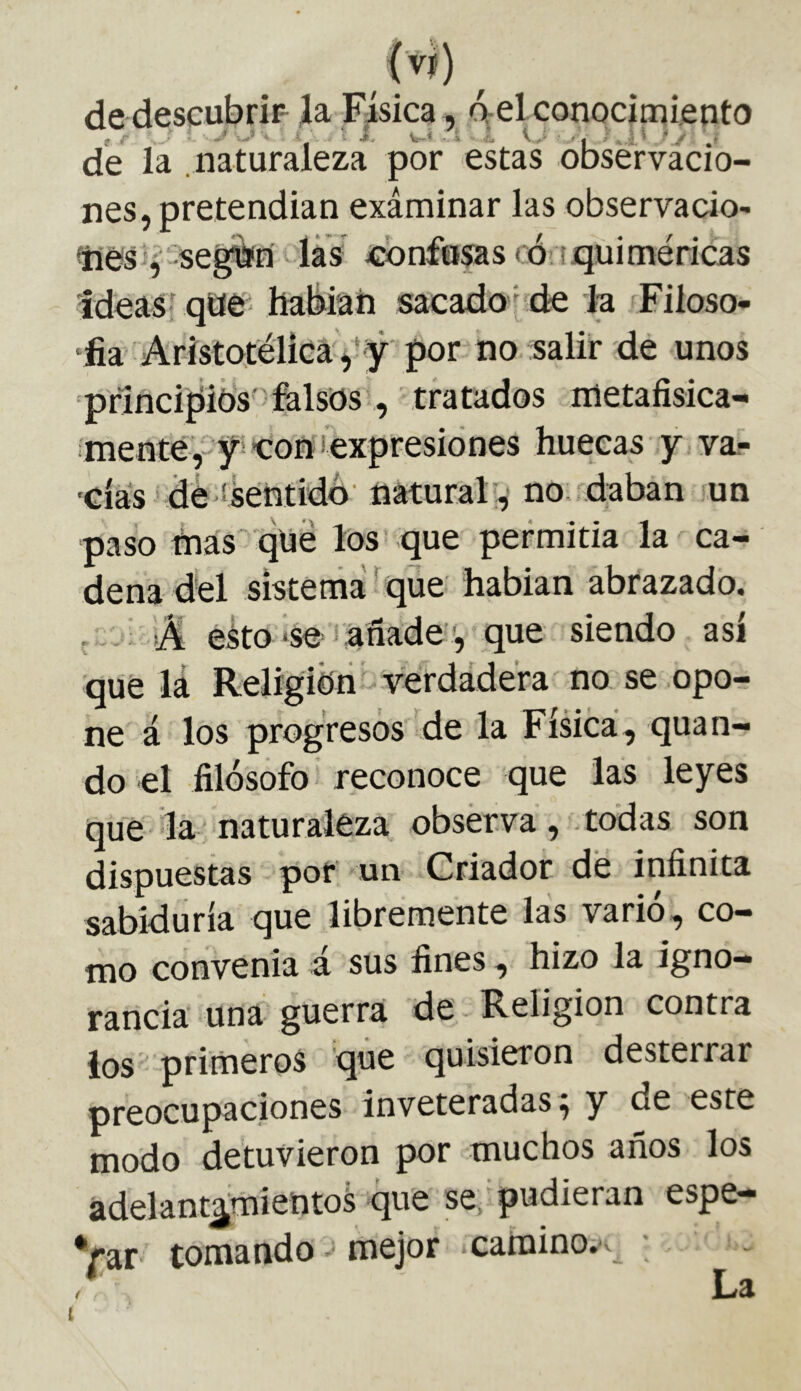 de descubrid ía Física, del conocimiento de la .naturaleza por estas observacio- nes, pretendian exáminar las observacio- ties íf segfèïn -las confusas có tquiméricas Ideas- qae'' habiah sacadode la Filoso- ‘fia Aristotélica,‘iÿ por no salir de unos prlncipids' felsos, tratados metafisica- .menté,- yieoíí iexpresiónes huecas y var 'Cías * dé ! Mentido' natural', no rdaban un paso idas dhe los que permitia la ca- dena dél sistema' que hablan abrazado. . - íA eko'se añade ;, que siendo así que lá Religión - verdádéra no se opo- ne á los progresos de la Física, quan- do el filósofo reconoce que las leyes que la naturaleza obsérva, todas son dispuestas por' un Criador dé infinita sabiduría que libremente las varió, co- mo convenía á sus fines, hizo la igno- rancia una guerra de Religion contra ios primeros que quisieron desterrar preocupaciones inveteradas; y de este modo detuvieron por muchos años los adelant^mientoá que se. pudieran espe- Var tomando - mejor .camino.^