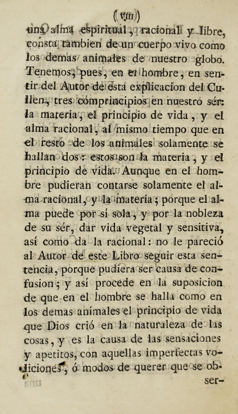 «nC>aíÍíií4 efepíritaái^qfaciotialí y.Jibre, • f X ^ ^ eonstá' también deoim cuerpo vivo como los demás' animales de nuestro globo. Tenemosq‘^uesVeu etihombre, en sen- tmdel A|utor déi está expílicacíon del Cu- lleri^ ' tres cempriníGipios] en nuestro sén ia materia , el princip'io de vida, y el alma racional, albinismo tiempo que en el i resto '-de los aufraales' solamente se hallanodos’í- estosisonfía materia, y el principió de vidátu Aunque en el hom- bre pudieran contarse solamente el al- ma-racíónai,<'yi4'anmateria ; porque el al- ma puede pór-sí sola , y por la nobleza de su ser, dar vida vegetal y sensitiva. asi como da la racional: no le pareció al Autor dé este Libro' seguir esta sen- tehciá, porque pudiera ser causa de con- fusion q y así procede en la suposición de que en el hombre se halla como en los demas animales el principio de vida que Dios crió en la naturaleza de las cosas, y es la causa de las sensaciones y apetitos, con aquellas imperfectas vo- aicionéf, ó modos- de querer que se ob- á* ^ ser-