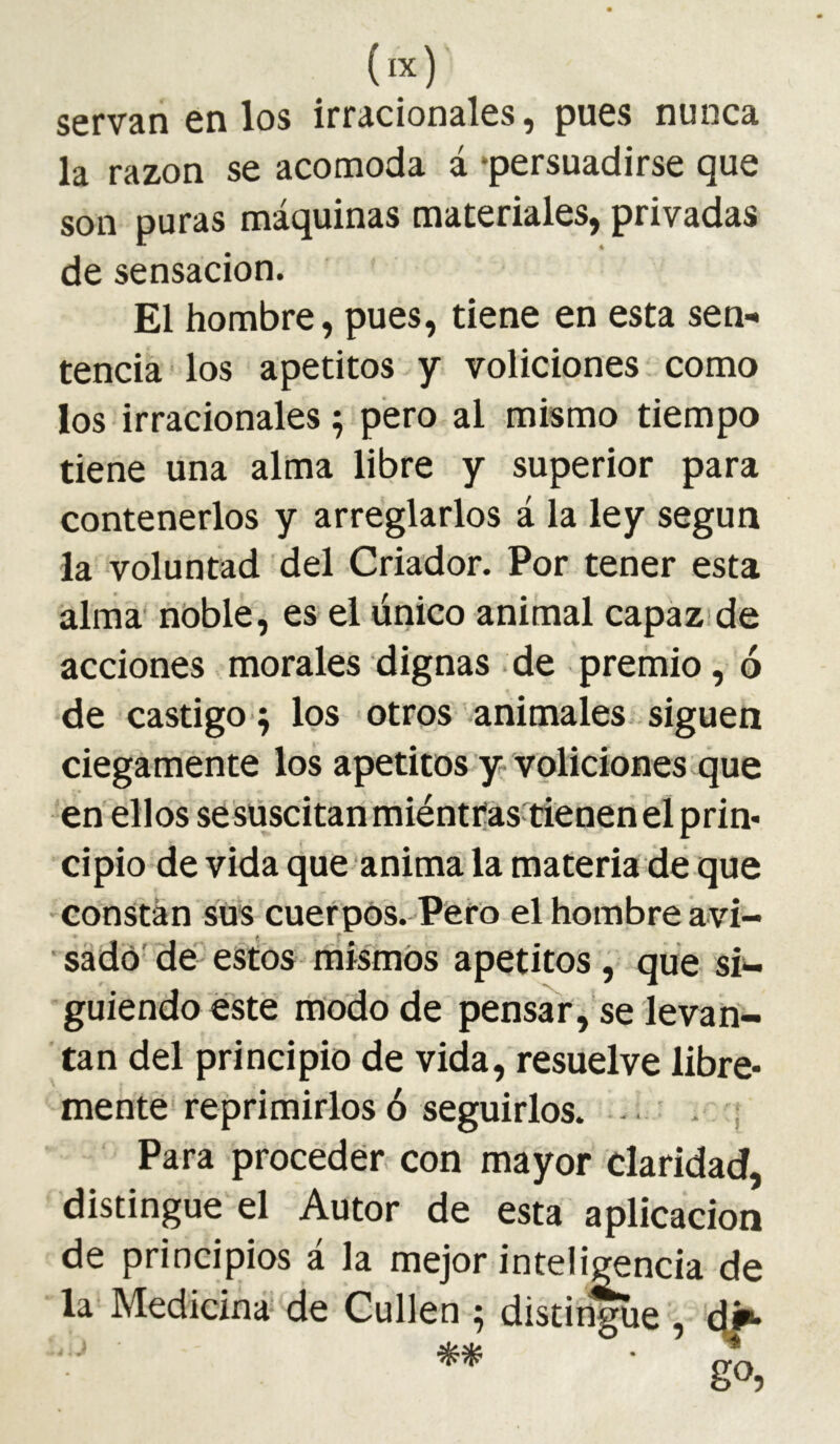 servan en los irracionales, pues nunca la razón se acomoda á ‘persuadirse que son puras máquinas materiales, privadas de sensación. El hombre, pues, tiene en esta sen-* tenciá los apetitos y voliciones como los irracionales ; pero al mismo tiempo tiene una alma libre y superior para contenerlos y arreglarlos á la ley según la voluntad del Criador. Por tener esta alma noble, es el único animal capázide acciones morales dignas de premio, ó de castigo 5 los otros animales siguen ciegamente los apetitos y voliciones que en ellos sesüscitanmiéntras'tiénenel prin- cipio de vida que anima la materia de que 'Constan sus cuerpos. Pero el hombre aví- ■ sadó' dé estos niismOs apetitos, que si^ guiendo esté modo de pensar,'se levan- tan del principio de vida, resuelve libre- mente* reprimirlos ó seguirlos. . Para proceder con mayor claridad, distingue el Autor de esta aplicación de principios á la mejor inteli^ncia de la Medicina de Cullen ; distingue , c|^ go,