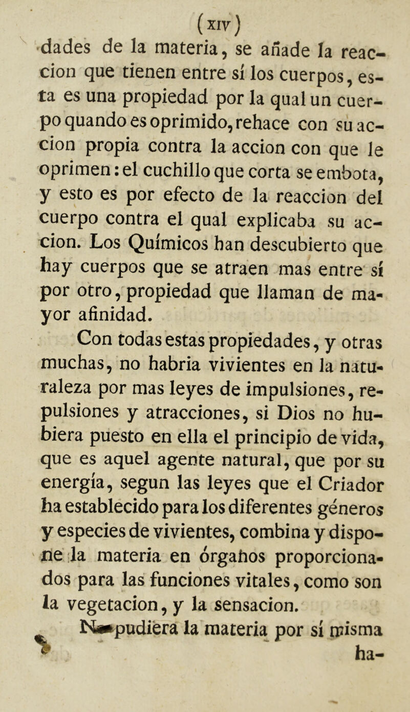 ■dades de la materia, se añade la reac- ción que tienen entre si los cuerpos, es- ta es una propiedad por la quai un cuer- po quando es oprimido, rehace con su ac- ción propia contra la acción con que le oprimen : el cuchillo que corta se embota, y esto es por efecto de la reacción del cuerpo contra el qual explicaba su ac- ción. Los Químicos han descubierto que hay cuerpos que se atraen mas entre sí por otro, propiedad que llaman de ma- yor afinidad. Con todas estas propiedades, y otras muchas, no habria vivientes en la natu- raleza por mas leyes de impulsiones, re- pulsiones y atracciones, si Dios no hu- biera puesto en ella el principio de vida, que es aquel agente natural, que por su energía, según las leyes que el Criador ha establecido para los diferentes géneros y especies de vivientes, combina y dispo- ne :1a materia en órganos proporciona- dos para las funciones vitales, como son la vegetación, y la sensación. Nw^pudiéra la materia por sí misma ^ ha-