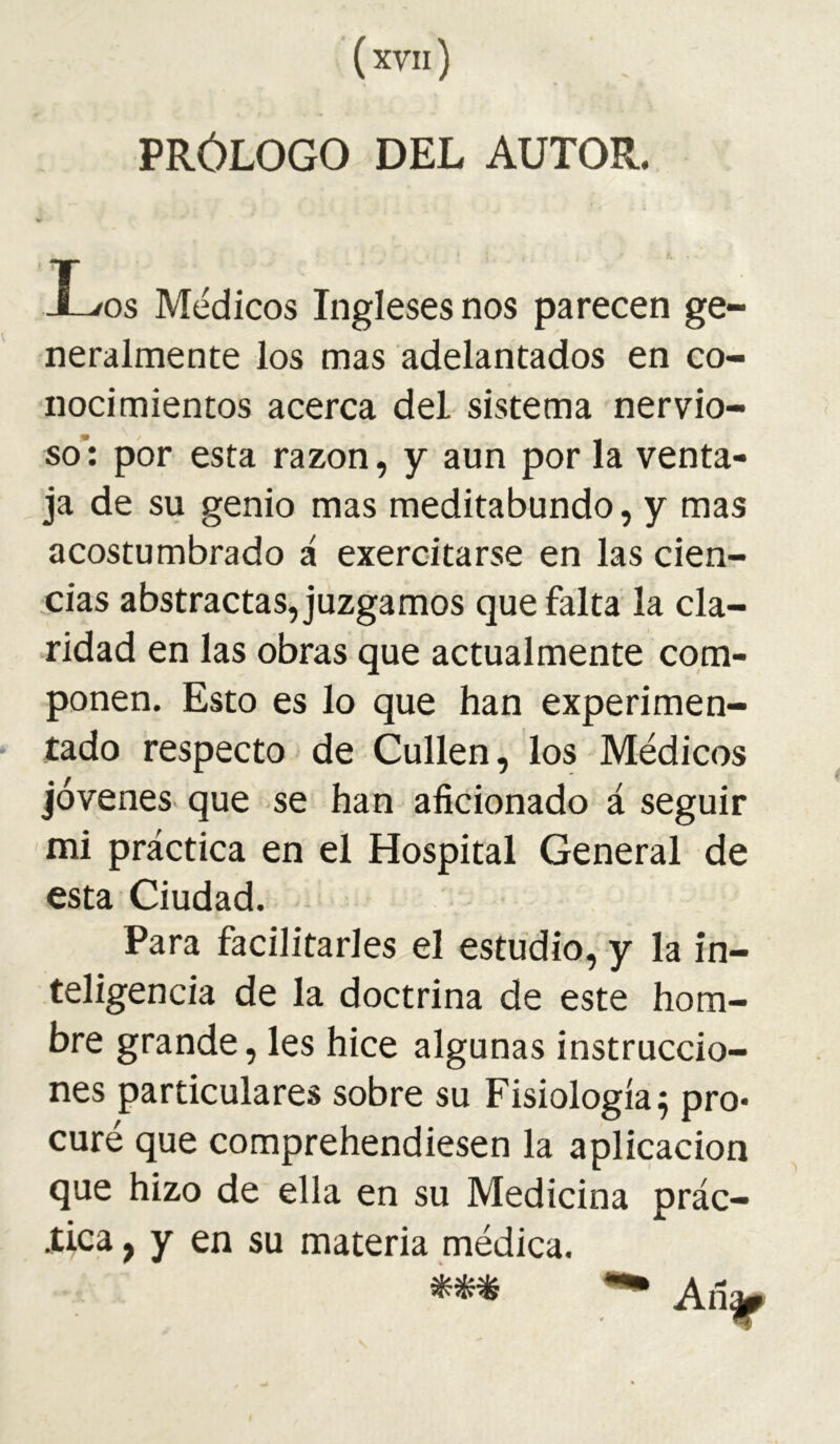 PRÓLOGO DEL AUTOR. X^os Médicos Ingleses nos parecen ge- neralmente los mas adelantados en co- nocimientos acerca del sistema nervio- so’: por esta razón, y aun por la venta- ja de su genio mas meditabundo, y mas acostumbrado á exercitarse en las cien- cias abstractas, juzgamos que falta la cla- ridad en las obras que actualmente com- ponen. Esto es lo que han experimen- tado respecto de Cullen, los Médicos jóvenes, que se han aficionado á seguir mi práctica en el Hospital General de esta Ciudad. Para facilitarles el estudio, y la in- teligencia de la doctrina de este hom- bre grande, les hice algunas instruccio- nes particulares sobre su Fisiología 5 pro* curé que comprehendiesen la aplicación que hizo de ella en su Medicina prác- iica, y en su materia médica.