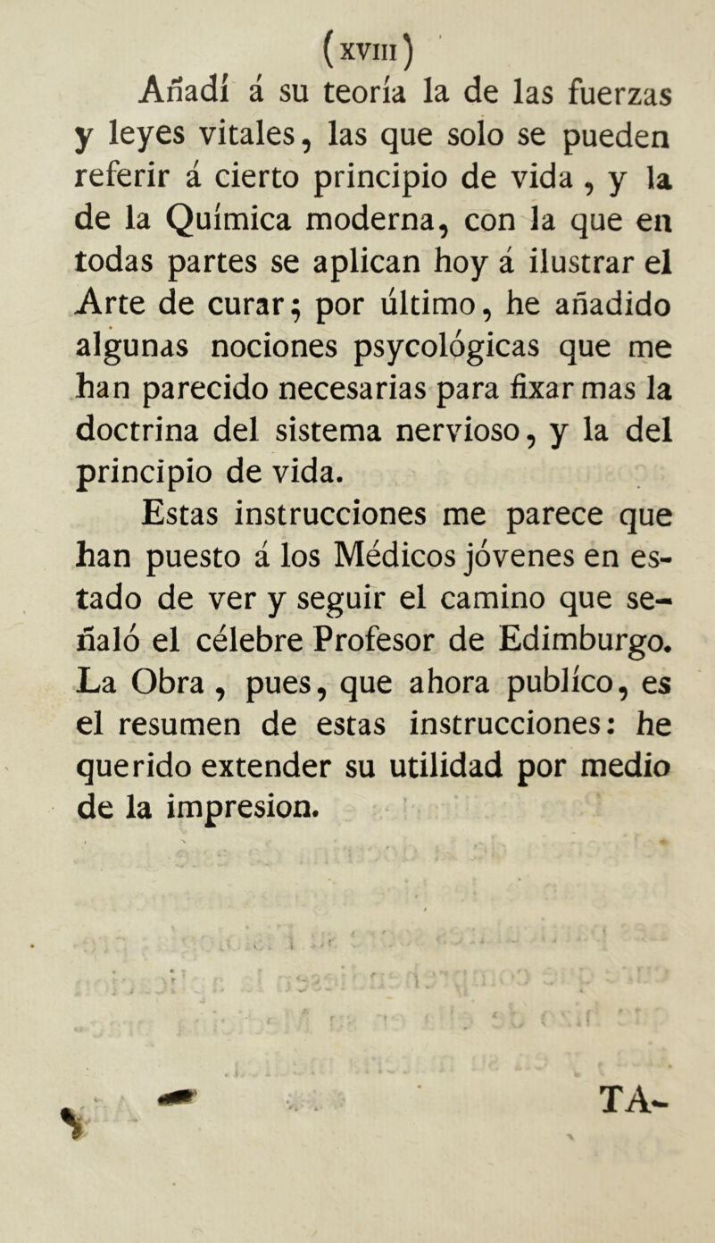 Añadí á su teoría la de las fuerzas y leyes vitales, las que soío se pueden referir á cierto principio de vida, y la de la Química moderna, con la que en todas partes se aplican hoy á ilustrar el Arte de curara por último, he añadido algunas nociones psycológicas que me han parecido necesarias para fixar mas la doctrina del sistema nervioso, y la del principio de vida. Estas instrucciones me parece que han puesto á los Médicos jóvenes en es- tado de ver y seguir el camino que se- ñaló el célebre Profesor de Edimburgo. La Obra , pues, que ahora publico, es el resumen de estas instrucciones: he querido extender su utilidad por medio de la impresión. V