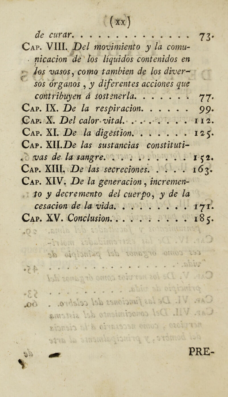 . (x-x) de curar 73. Cap. VIII. Del movimiento y la comu- ■ nicacion de los líquidos contenidos en ios vasos, como también de los diver- sos órganos , y diferentes acciones que contribuyen á sostenerla 77. Cap. IX. De la respiración 99. Cap. X. Del calor-vital.’ .■ . . . 112. Cap. XI. De la digestion. . . . . . . 125. Cap. W\.De las sustancias constituti- 4. ó: .vas de la sangre, . 'i > . . . . i Jl. Cpcp.^\W.. -De las secreciones. . . . . 163. Cap. XIV. De la generación, incremen- ,, to y decremento del cuerpo., y de la cesación de. la-vida. . 171. Cap. XV. Conclusion^... . . . . . . 185. ¥ % 1 ■ ■ • • * -.i-i- ■ o .t ; ■ ^ • V ♦ < ' . . - - ■ - .1 . . ..... f JO*-' ■ • >0 . > > .> -U ^ ^ .-i. ; ■ít > ' ^ > « 'i- l . O ' »