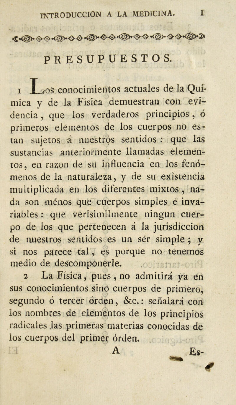 IKTRODUCCION A LA MEDICINA. PRESUPUESTOS. I Los conocimientos actuales de la Quí- mica y de la Física demuestran con evi- dencia , que los verdaderos principios, ó primeros elementos de los cuerpos no es- tan sujetos á nuestros sentidos : que las sustancias anteriormente llamadas elemen- tos, en razón de su influencia en los fenó- menos de la naturaleza, y de su existencia multiplicada en los diferentes mixtos, na- da son ménos que- cuerpos simples é inva- riables : que verisímilmente ningún cuer- po de los que pertenecen á la jurisdicción de nuestros sentidos es un ser simple ; y si nos parece tal, es porque no tenemos medio de descomponerle. 2 La Física, pues , no admitirá ya en sus conocimientos sino cuerpos de prirriero, segundo ó tercer orden, &c.: señalará con los nombres de elementos de los principios radicales las primeras materias conocidas de los cuerpos del primer orden. '.A Es-