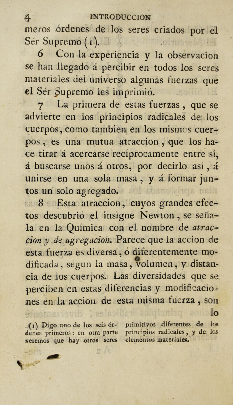 meros órdenes de los seres criados por el Ser Supremo (i). 6 Con la experiencia y la observación se han llegado á percibir en todos los seres materiales del universo algunas fuerzas que el Ser Supremo les imprimió. 7 La primera de estas fuerzas , que se advierte en ios principios radicales de los cuerpos, como también en los mismos cuer- pos, es una mutua , atracción , que los ha- . ce tirar á acercarse recíprocamente entre sí, á buscarse unos á otros, por decirlo así, á unirse en una sola masa, y á formar jun- tos un solo agregado. 8 Esta atracción, cuyos grandes efec- tos descubrió el insigne Newton, se seña- la en la Química con el nombre de atrac~ don y de agregadon. Parece que la acción de esta fuerza es diversa, ó diferentemente mo- dificada, según la masa, volumen, y distan- cia de los cuerpos. Las diversidades que se perciben en estas diferencias y modificacio- nes en la acción de esta misma fuerza , son lo (i) Digo uno de los seis 6r- primitivos diferentes de los denes primeros ; en otra parte principios radicales, y de ios veremos que hay otros seres elementos materiales*