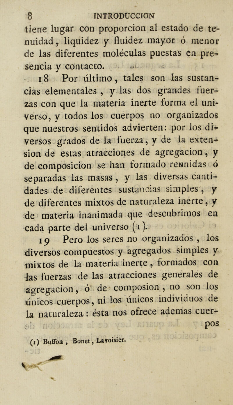 tiene lugar con proporción al estado de te- nuidad, liquidez y fluidez mayor ó menor de las diferentes moléculas puestas en pre- sencia y contacto. . i8 Por último, tales son las sustan- cias elementales , y las dos grandes fuer- zas con que la materia inerte forma el uni- verso, y todos los cuerpos no organizados que nuestros sentidos advierten: por los di'*- versos grados de la fuerza, y de la exten- sion de estas atracciones de agregación, y de composición se han formado reunidas ó separadas las masas, y las diversas canti- dades-de diferentes sustancias simples , y <le diferentes mixtos de naturaleza inerte, y de materia inanimada que descubrimos en •cada parte del universo ( i ). 19 Pero los seres no organizados , los diversos compuestos y agregados simples y mixtos de la materia inerte , formados con las fuerzas de las atracciones generales de agregación, o de composion , no son los únicos cuerpos, ni los únicos individuos de la naturaleza : ésta nos ofrece ademas cuer- í pos (i) Bufifott , Bonet, Layoisier.