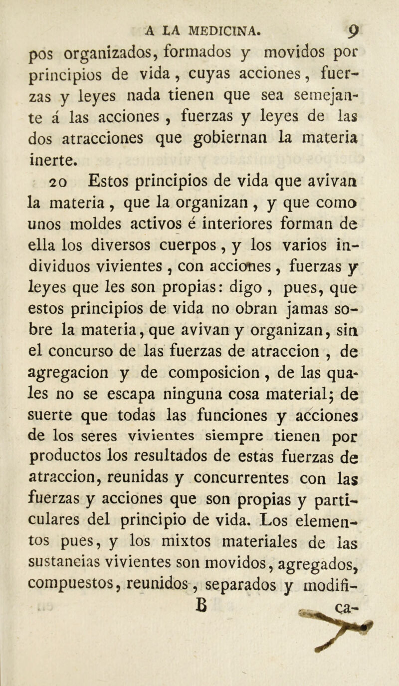 pos organizadas, formados y movidos por principios de vida, cuyas acciones, fuer- zas y leyes nada tienen que sea semejan- te á las acciones , fuerzas y leyes de las dos atracciones que gobiernan la materia inerte. 20 Estos principios de vida que avivan la materia , que la organizan , y que como unos moldes activos é interiores forman de ella los diversos cuerpos, y los varios in- dividuos vivientes, con acciones , fuerzas y leyes que les son propias: digo , pues, que estos principios de vida no obran jamas so- bre la materia, que avivan y organizan, sin el concurso de las fuerzas de atracción , de agregación y de composición, de las qua- les no se escapa ninguna cosa material; de suerte que todas las funciones y acciones de los seres vivientes siempre tienen por productos los resultados de estás fuerzas de atracción, reunidas y concurrentes con las fuerzas y acciones que son propias y parti- culares del principio de vida. Los elemen- tos pues, y los mixtos materiales de las sustancias vivientes son movidos, agregados, compuestos, reunidos, separados y modifi- B