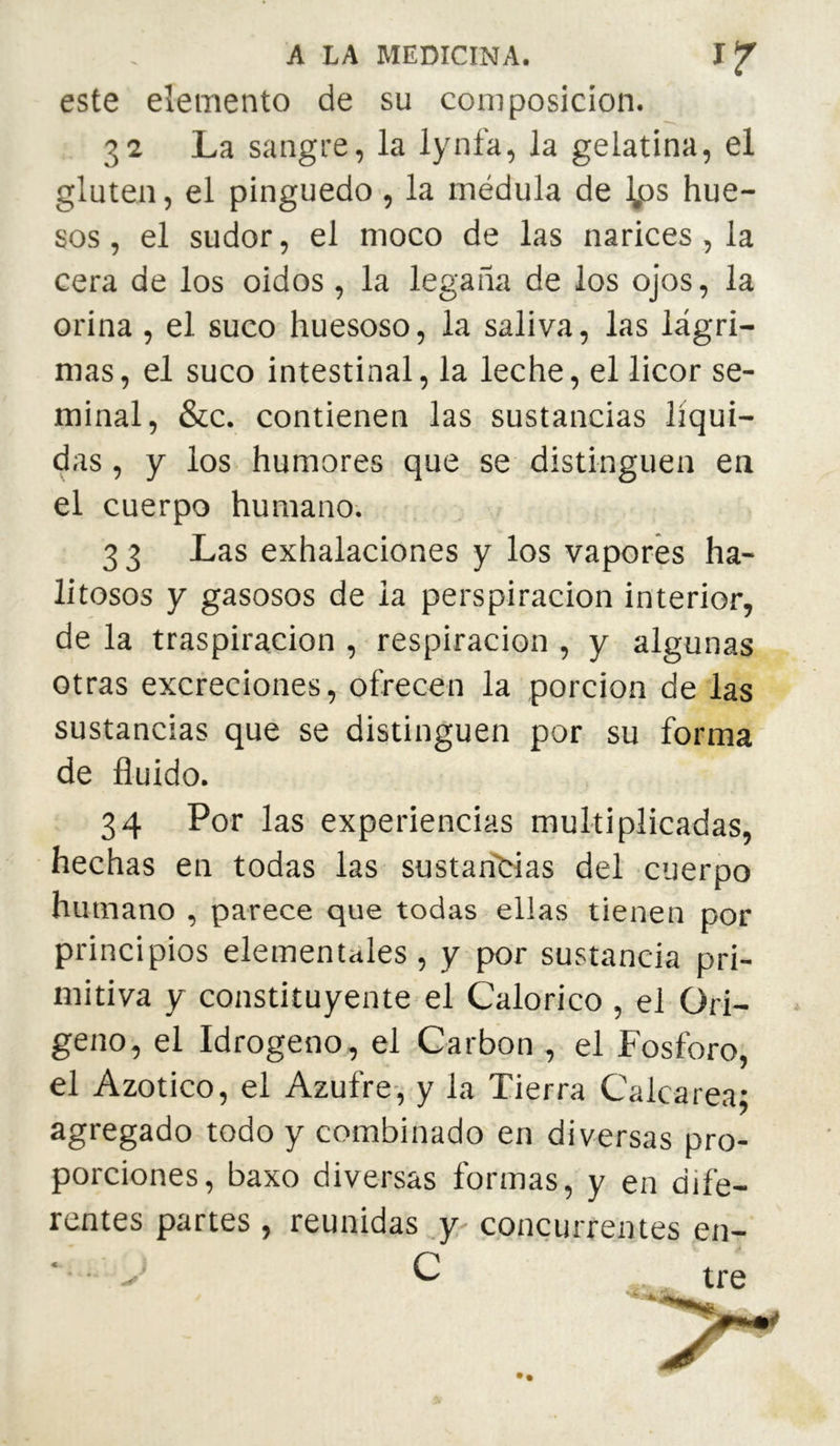 este elemento de su composición. 32 La sangre, la lynfa, la gelatina, el gluten, el pinguedo , la médula de Ijds hue- sos , el sudor, el moco de las narices , la cera de los oidos, la légaña de los ojos, la orina, el suco huesoso, la saliva, las lágri- mas, el suco intestinal, la leche, el licor se- minal, &c. contienen las sustancias líqui- das , y los humores que se distinguen en el cuerpo humano. 3 3 Las exhalaciones y los vapores ha- litosos y gasosos de la perspiracion interior, de la traspiración , respiración , y algunas otras excreciones, ofrecen la porción de las sustancias que se distinguen por su forma de fluido. 34 Por las experiencias multiplicadas, hechas en todas las sustan'tias del cuerpo humano , parece que todas ellas tienen por principios elementales , y por sustancia pri- mitiva y constituyente el Calórico , el Ori- geno, el Idrogeno, el Carbon , el Fosforo, el Azotico, el Azufre-, y la Tierra Calca rea: agregado todo y combinado en diversas pro- porciones, baxo diversas formas, y en dife- rentes partes , reunidas .y concurrentes en-