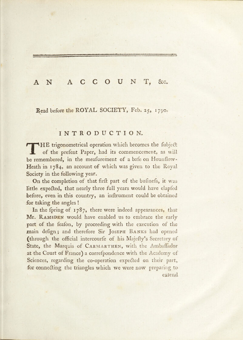 AN ACCOUNT, &c. Bead before the ROYAL SOCIETY, Feb, 25, 1790* INTRODUCTION. The trigonometrical operation which becomes the fubjeft of the prefent Paper* had its commencement, as will be remembered* in the meafurement of a bafe on Hounflow- Heath in 1784* an account of which was given to the Royal Society in the following year. On the completion of that fir ft part of the bufinefs, it was little expedited* that nearly three full years would have elapfed before* even in this country* an inftrument could be obtained for taking the angles! In the fpring of 1787* there were indeed appearances* that Mr, Ramsden would have enabled us to embrace the early part of the feafon* by proceeding with the execution of the main defign; and therefore Sir Joseph Banks had opened (through the official intercourfe of his Majefty’s Secretary of State* the Marquis of Carmarthen* with the Ambaffador at the Court of France) a correfpondence with the Academy of Sciences* regarding the co-operation expedted on their part* for connecting the triangles which we were now preparing to extend