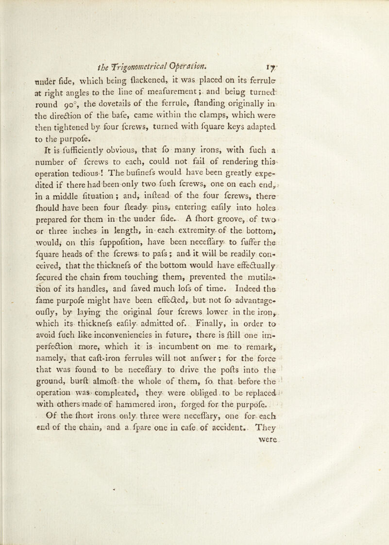 tinder fide, which being flackened, it was placed on its ferrule at right angles to the line of meafurement; and being turned round 90% the dovetails of the ferrule, ftanding originally in the direction of the bafe, came within the clamps, which were then tightened by four fcrews, turned with fquare keys adapted to the purpofe. It is fufficiently obvious* that fo many irons, with fuch a number of fcrews to each, could not fail of rendering this operation tedious ! The bufinefs would have been greatly expe~ dited if there had been only two fuch fcrews, one on each end*,, in a middle fituation ; and, inflead of the four fcrews, there Ihould have been four fteady pins, entering eafily into holes. prepared for them in-the under fide*. A fhort groove, .of two* or three inches in length, in each extremity of the bottom, wouldi on this fuppofition, have been neceflary to fuffer the fquare heads of the fcrews? to pafs; and it will be readily con-* ceived, that the thicknefs of the bottom would have effe&ually fecured the chain from touching them, prevented the mutila- tion of its handles, and faved much lofs of time* Indeed the fame purpofe might have been effeQed, but not fo advantage-!* oufiy, by laying the original four fcrews lower in the iron-^. which its thicknefs eafily admitted of*. Finally, in order to avoid fuch like inconvenieneies in future, there is flill one im- perfeftion more, which it is incumbent on me to remark* namely, that caft-iron ferrules will not anfwer; for the force that was found to be neceflary to drive the polls into the ground, burft almofl: the whole of them, fo. that before the operation was-compleated, they were obliged , to be replaced? with others made of hammered iron, forged for the purpofe« Of the Ihort irons only three were neceflary, one for- each end of the chain, and a.fpare one in cafe of accident*. They were