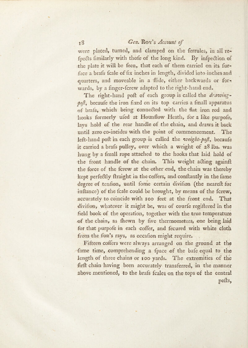 were placed, turned, and clamped on the ferrules, in all re» fpefts fimilarly with thofe of the long kind. By infpedtion of the plate it will be fees, that each of them carried on its fur- face a brafs fcale of fix inches in length, divided into inches and quarters, and moveable in a Aide, either backwards or for* wards, by a finger-ferew adapted to the right-hand end. The right-hand poft of each group is called the drawing- ■pojl) becaufe the iron fixed on its top carries a final! apparatus of brafs, which being connected with the hat iron rod and hooks formerly ufed at Hounflow Heath, for a like purpofe, lavs hold of the rear handle of the chain, and draws it back until zero co-incides with the point of commencement. The left-hand poft in each group is called the weight-pojl, becaufe it carried a brafs pulley, over which a weight of 28 lbs. was hung by a fmall rope attached to the hooks that laid hold of the front handle of the chain. This weight acting againft the force of the ferew at the other end, the chain was thereby kept perfe6lly ftraight in the coffers, and conftantly in the fame degree of tenfion, until fome certain divifion (the neareft for inftance) of the fcale could be brought, by means of the ferew, accurately to coincide with 100 feet at the front end. That divifion, whatever it might be, was of courfe regiftered in the field book of the operation, together with the true temperature of the chain, as fhewn by five thermometers, one being laid for that purpofe in each coffer, and fecured with white cloth from the fun’s rays, as occafion might require. , Fifteen coffers were always arranged on the ground at the fame time, comprehending a fpace of the bafe equal to the length of three chains or 100 yards. The extremities of the firfl chain having been accurately transferred, in the manner above mentioned, to the brafs feales. on the tops of the central ports,