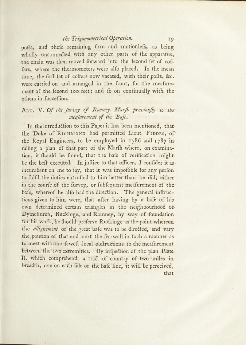 pofts, and thefe remaining firm and motionlefs, as being wholly unconnected with any other parts of the apparatus, the chain was then moved forward into the fecond fet of cof- fers, where the thermometers were alfo placed. In the mean time, the firft fet of coffers now vacated, with their ports, &c. were carried on and arranged in the front, for the meafure- ment of the fecond ico feet; and fo on continually with the others in fucceffion. Art. V. Of the furvey of Romney Marjh frevioujly to the meafurement of the Rafe. In the introduction to this Paper it has been mentioned, that the Duke of Richmond had permitted Lieut. Fiddes, of the Royal Engineers, to be employed in 1786 and 1787 im railing a plan of that part of the Marfh where, on examina- tion, it fliould be found, that the bafe of verification might be the beft executed. In juftice to that officer, I confider it as incumbent on me to fay, that it was impofiible for any perfon to fulfil the duties entrufted to him better than he did, either in the courfe of the furvey, or fubfequent meafurement of the bafe, whereof he alfo had the direction. The general inftruc- tions given to him were, that after having by a bafe of his own determined certain triangles in the neighbourhood of Dymchurch, Ruckinge, and Romney, by way of foundation for his work, he ffiould preferve Ruckinge as the point whereon the allignement of the great bafe was to be directed, and vary the pofition of that end next the fea-wall in fuch a manner as to meet with the feweft local obftruClions to the meafurement between the two extremities. By infpeCtion of the plan Plate II. which comprehends a traCt of country of two miles in breadth, one on each fide of the bafe line, it will be perceived,