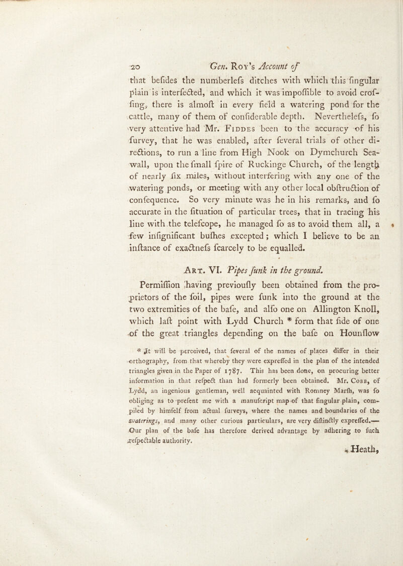 that befides the numberlefs ditches with which this Angular plain is interfered, and which it was impoffible to avoid crof- fing., there is almoft in every field a watering pond for the cattle, many of them of confiderable depth. Neverthelefs, fo wery attentive had Mr. Fiddes been to the accuracy of his Purvey, that he was enabled, after feveral trials of other di- reftions, to run a line from High Nook on Dymchurch Sea-* wall, upon thefmall fpire of Ruckinge Church, of the length of nearly fix miles, without interfering with any one of the watering ponds, or meeting with any other local obftrudtion of confequence. So very minute was he in his remarks, and fo accurate in the fituation of particular trees, that in tracing his line with,the telefcope, he managed fo as to avoid them all, a few infignificant bufhes excepted ; which I believe to be an inflance of exa£tnefs fcarcely to be equalled. — A Art. VI. Pipes funk in the ground\ Permiffion lhaving previoufly been obtained from the pro« puetors of the foil, pipes were funk into the ground at the two extremities of the bafe, and alfo one on Allington Knoll, which laft point with Lydd Church * form that fide of one of the great triangles depending on the bafe on Hounflow * Jit will be perceived, that feveral of the names of places differ in their orthography, from that whereby they were exprelfed in the plan of the intended triangles given in the Paper of 1787. This has been done, on procuring better information in that reiped than had formerly been obtained. Mr. Cobb, of Lydd, an ingenious gentleman, well acquainted with Romney Marfh, was fo obliging as to prefent me with a manufeript map of that lingular plain, com- piled by himfelf from a&ual furveys, where the names and boundaries of the Waterings, and many other curious particulars, are very diflin&ly exprelfed,—» ©ur plan of the bafe has therefore derived advantage by adhering to fuch oefpe&abie authority. % Heath,