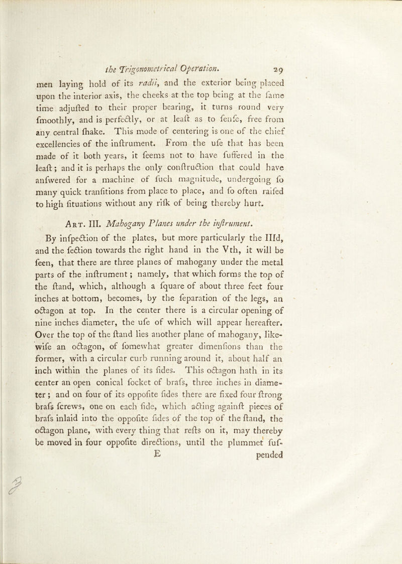 men laying hold of its radii, and the exterior being placed upon the interior axis, the cheeks at the top being at the fame- time adjufted to their proper bearing, it turns round very fmoothly, and is perfectly, or at leaft as to fenfe, free from any central (hake. This mode of centering is one of the chief excellencies of the inftrument. From the ufe that has been made of it both years, it feems not to have buffered in the lead; and it is perhaps the only conftruCtion that could have anfwered for a machine of fucli magnitude, undergoing fo many quick tranfitions from place to place, and fo often raifed to high (ituations without any ri(k of being thereby hurt. Art. III. Mahogany Planes under the injlrument. By infpeCtion of the plates, but more particularly the Illd^ and the feCtion towards the right hand in the Vth, it will be feeti, that there are three planes of mahogany under the metal parts of the inftrument; namely, that which forms the top of the (land, which, although a fquare of about three feet four inches at bottom, becomes, by the feparation of the legs, an oCtagon at top. In the center there is a circular opening of nine inches diameter, the ufe of which will appear hereafter. Over the top of the (land lies another plane of mahogany, like- wife an oCtagon, of fomewhat greater dimenfions than the former, with a circular curb running around it, about half an inch within the planes of its fides. This octagon hath in its center an open conical focket of brafs, three inches in diame* ter ; and on four of its oppofite fides there are fixed four ftrong brafs fcrews, one on each fide, which aCting againll: pieces of brafs inlaid into the oppofite fides of the top of the (land, the oCtagon plane, with every thing that refts on it, may thereby be moved in four oppofite directions, until the plummet fuff E pended