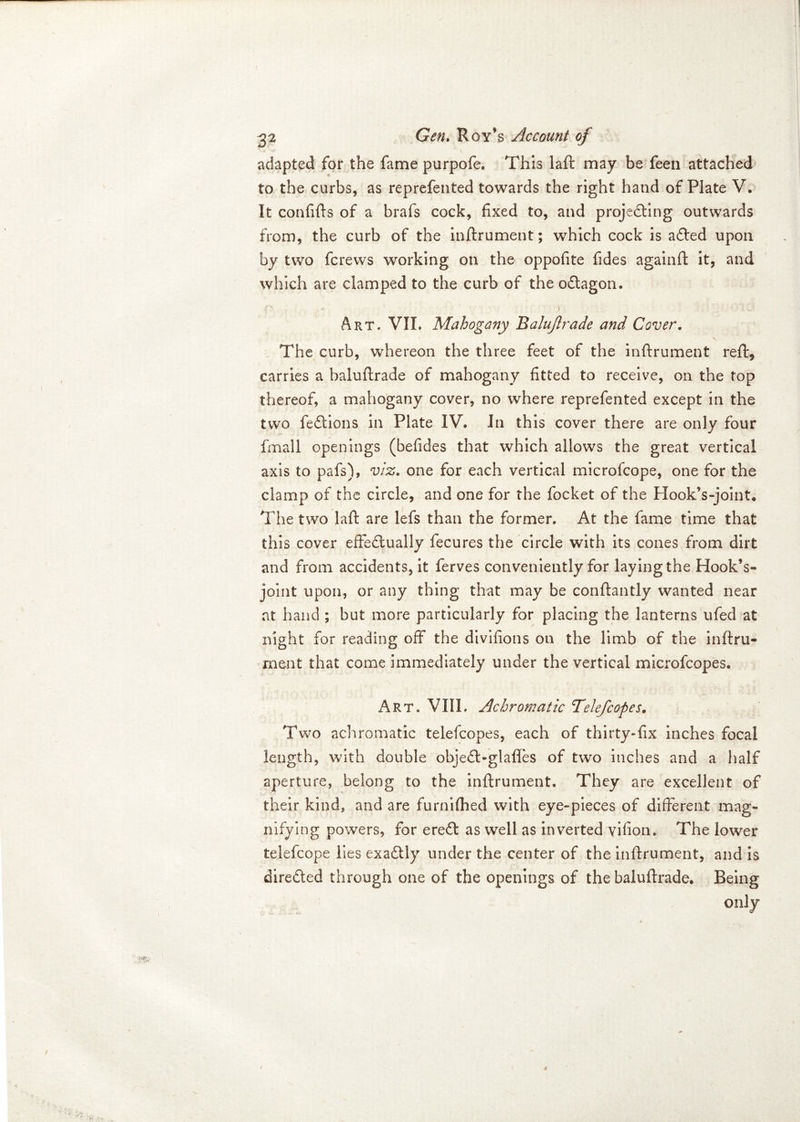 adapted for the fame purpofe. This laft may be feen attached to the curbs, as reprefented towards the right hand of Plate V. It confifts of a brafs cock, fixed to, and projecting outwards from, the curb of the inftrument; which cock is a£ted upon by two fcrews working on the oppofite fides againft it, and which are clamped to the curb of the oCtagon. Art. VII. Mahogany Balujlrade and Cover. The curb, whereon the three feet of the inftrument reft, carries a baluftrade of mahogany fitted to receive, on the top thereof, a mahogany cover, no where reprefented except in the two feCtions in Plate IV. In this cover there are only four final 1 openings (befides that which allows the great vertical axis to pafs), viz. one for each vertical microfcope, one for the clamp of the circle, and one for the focket of the Hook’s-joint. The two laft are lefs than the former. At the fame time that this cover effectually fecures the circle with its cones from dirt and from accidents, it ferves conveniently for laying the Hook’s- joint upon, or any thing that may be conftantly wanted near at hand ; but more particularly for placing the lanterns ufed at night for reading off the divifions on the limb of the inftru- ment that come immediately under the vertical microfcopes. Art. VIIL Achromatic 7elefcopes. Two achromatic telefcopes, each of thirty-fix inches focal length, with double objeCl-glafles of two inches and a half aperture, belong to the inftrument. They are excellent of their kind, and are furn idled with eye-pieces of different mag- nifying powers, for ereCt as well as inverted vifion. The lower telefcope lies exaCtly under the center of the inftrument, and is direded through one of the openings of the baluftrade. Being only *