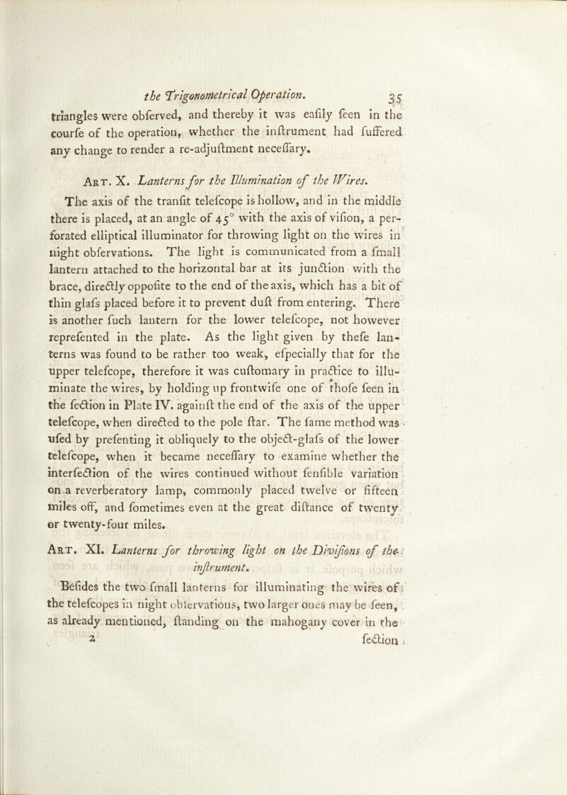 triangles were obferved, and thereby it was eafily feen in the courfe of the operation, whether the inflrument had fuffered any change to render a re-adjuftment neceffary* Art. X. Lanterns for the Illumination of the Wires» The axis of the tranfit telefcope is hollow, and in the middle there is placed, at an angle of 450 with the axis of vifion, a per- forated elliptical illuminator for throwing light on the wires in night obfervations. The light is communicated from a fmall lantern attached to the horizontal bar at its junction with the brace, diredlly oppofite to the end of the axis, which has a bit of thin glafs placed before it to prevent dull from entering* There is another fuch lantern for the lower telefcope, not however reprefented in the plate. As the light given by thefe lan- terns was found to be rather too weak, elpecially that for the upper telefcope, therefore it was cuftomary in practice to illu- minate the wires, by holding up frontwife one of thofe feen in the fedlion in Plate IV. againft the end of the axis of the upper telefcope, when directed to the pole ftar. The fame method was ♦ ufed by prefenting it obliquely to the objedt-glais of the lower telefcope, when it became neceffary to examine whether the interfedlion of the wires continued without fenfible variation on a reverberatory lamp, commonly placed twelve or fifteen miles off, and fometimes even at the great diftance of twenty or twenty-four miles. Art. XL Lanterns for throwing light on the Divifons of th&: infrument. Befides the two fmall lanterns for illuminating the wires of \ the telefcopes in night oblervations, two larger ones may be feen, as already mentioned, Handing on the mahogany cover in the 2> fedtion j