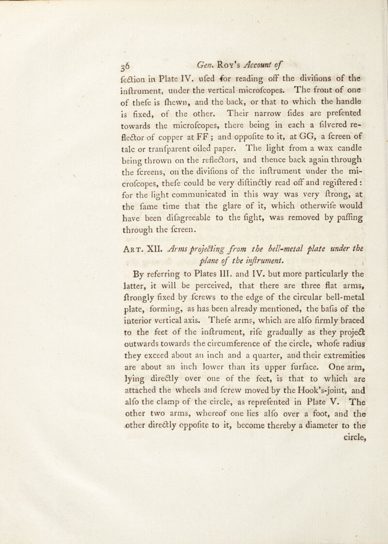 fe&ion ia Plate IV, ufed (or reading off the divifions of the inftrument, under the vertical microfcopes. The front of one of thefe is {hewn, and the back, or that to which the handle is fixed, of the other. Their narrow fides are prefented towards the microfcopes, there being in each a filvered re- flector of copper at FF ; and oppofite to it, at GG, a fcreen of talc or tranfparent oiled paper. The light from a wax candle being thrown on the reflectors, and thence back again through the fcreens, on the divifions of the inftrument under the mi- crofcopes, thefe could be very diftindtly read off and regiftered: for the light communicated in this way was very ftrong, at the fame time that the glare of it, which otherwile would have been difagreeable to the fight, was removed by paffing through the fcreen. Art. XII. Arms projecting from the bell-metal plate under the plane of the inftrument. By referring to Plates III. and IV. but more particularly the latter, it will be perceived, that there are three flat arms, ftrongly fixed by fcrews to the edge of the circular bell-metal plate, forming, as has been already mentioned, the bafis of the interior vertical axis. Thefe arms, which are alfo firmly braced to the feet of the inftrument, rife gradually as they projeCt outwards towards the circumference of the circle, whofe radius they exceed about an inch and a quarter, and their extremities are about an inch lower than its upper furface. One arm, lying direCtly over one of the feet, is that to which are attached the wheels and fcrew moved by the Hook’s-joint, and alfo the clamp of the circle, as reprefented in Plate V. The other two arms, whereof one lies alfo over a foot, and the other direCtly oppofite to it, become thereby a diameter to the circle.