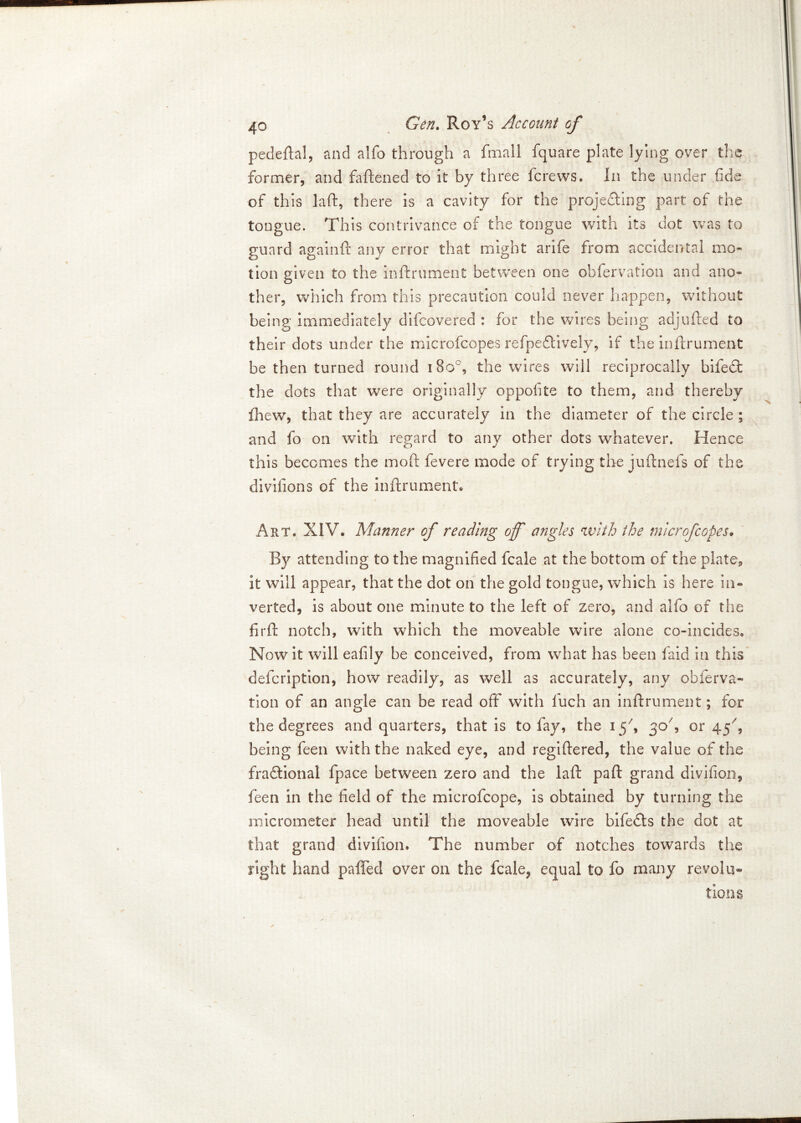 pedeftal, and alfo through a fmall fquare plate lying over the former, and fattened to it by three ferews. In the under fide of this laft, there is a cavity for the projecting part of the tongue. This contrivance of the tongue with its dot was to guard againft any error that might arife from accidental mo- tion given to the inftrument between one obfervation and ano- ther, which from this precaution could never happen, without being immediately difeovered : for the wires being adjufted to their dots under the microfcopes refpedlively, if the inftrument be then turned round i8oc, the wires will reciprocally bifedt the dots that were originally op polite to them, and thereby fhew, that they are accurately in the diameter of the circle ; and fo on with regard to any other dots whatever. Hence this becomes the moft fevere mode of trying the juftnefs of the divifions of the inftrument. Art. XIV. Manner of reading of angles with the microfcopes. By attending to the magnified fcale at the bottom of the plate, it will appear, that the dot on the gold tongue, which is here iu- verted, is about one minute to the left of zero, and alfo of the firft notch, with which the moveable wire alone co-incides. Now it will eafily be conceived, from what has been faid in this defeription, how readily, as well as accurately, any obferva- tion of an angle can be read off with fuch an inftrument; for the degrees and quarters, that is to fay, the i j7, 30', or 45 ', being feen with the naked eye, and regiftered, the value of the fradtional fpace between zero and the laft part grand divifion, feen in the field of the microfcope, is obtained by turning the micrometer head until the moveable wire bifedts the dot at that grand divifion. The number of notches towards the right hand paffed over on the fcale, equal to fo many revel 11* tiong