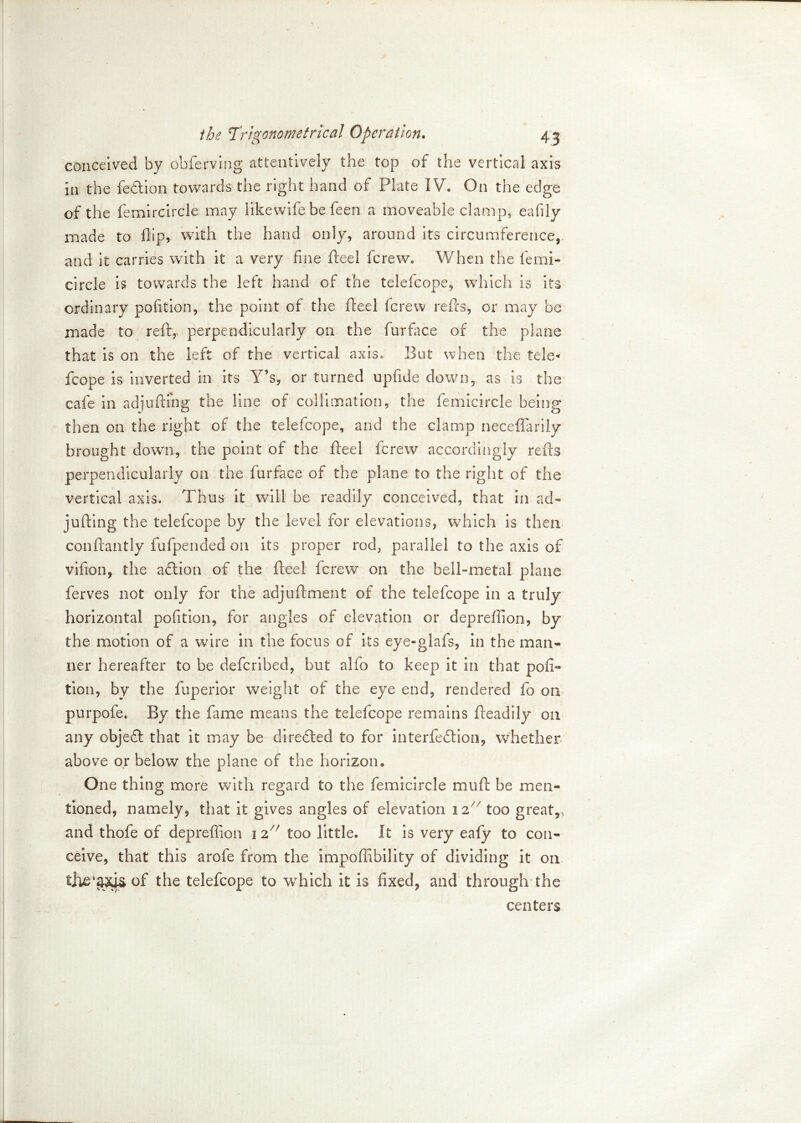 conceived by obferving attentively the top of the vertical axis in the fedlion towards the right hand of Plate IV. On the edge of the femircircle may likewife be feen a moveable clamp, eafily made to flip, with the hand only, around its circumference, and it carries with it a very fine fteel fcrew. When the femi- circle is towards the left hand of the telefcope, which is its ordinary politico, the point of the fteel fcrew refts, or may be made to reft, perpendicularly on the furface of the plane that is on the left of the vertical axis. But when the tele* fcope is inverted in its Y?s, or turned upfide down, as is the cafe in adjufting the line of collimation, the femicircle being then on the right of the telefcope, and the clamp neceffarily brought down, the point of the fteel fcrew accordingly refts perpendicularly on the furface of the plane to the right of the vertical axis. Thus it will be readily conceived, that in ad- jufting the telefcope by the level for elevations, which is then conftantly fufpended on its proper rod, parallel to the axis of vifion, the action of the fteel fcrew on the bell-metal plane ferves not only for the adjuftment of the telefcope in a truly horizontal pofition, for angles of elevation or depreflion, by the motion of a wire in the focus of its eye-glafs, in the man- ner hereafter to be defcribed, but alfo to keep it in that pofi- tion, by the fuperior weight of the eye end, rendered fo on purpofe. By the fame means the telefcope remains fteadily on any objedft that it may be directed to for interfedtion, whether above or below the plane of the horizon. One thing more with regard to the femicircle muft be men- tioned, namely, that it gives angles of elevation 12X/ too great,, and thofe of depreflion 1 z/f too little. It is very eafy to con- ceive, that this arofe from the impoflibility of dividing it on the telefcope to which it is fixed, and through the centers