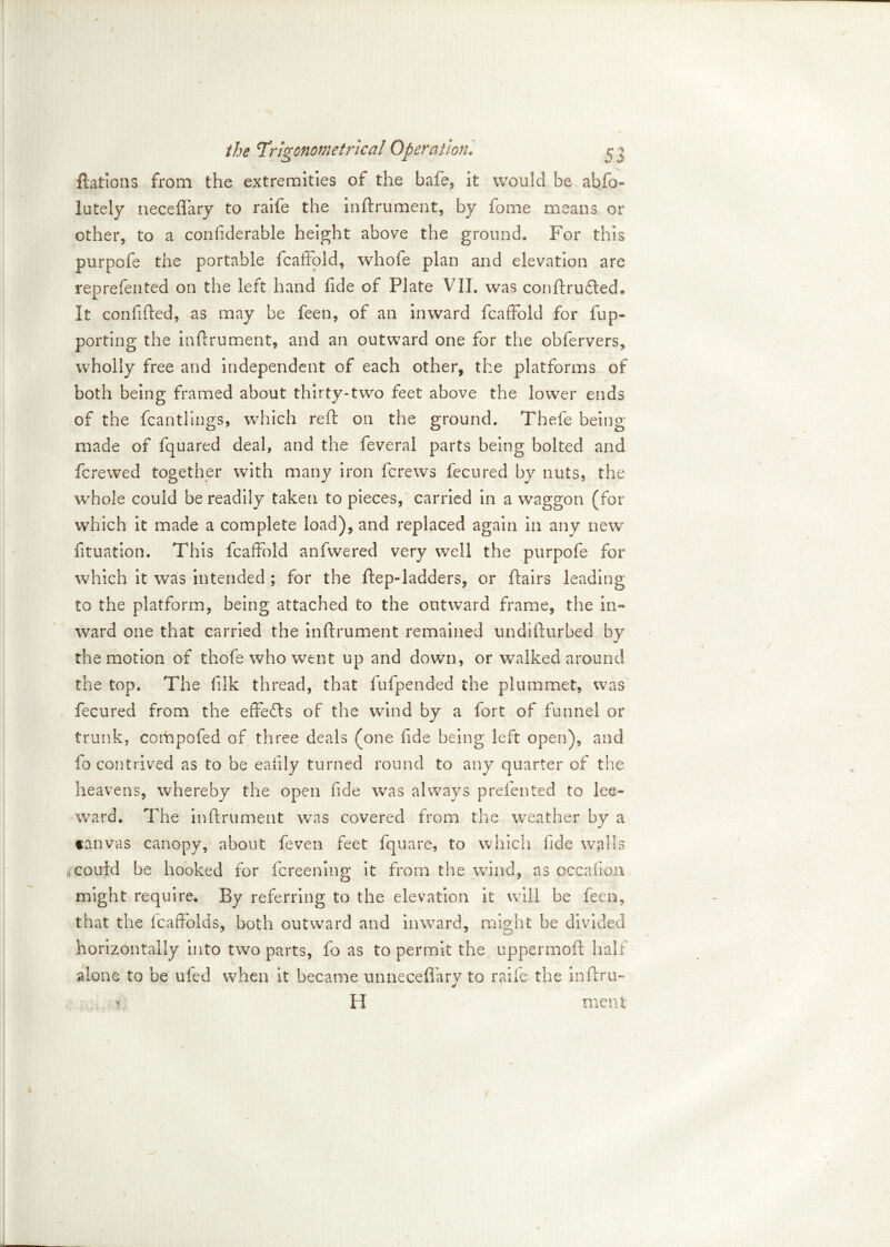 ftations from the extremities of the bade, it would be abso- lutely neceflfary to raife the indrument, by fome means or other, to a confiderable height above the ground. For this purpofe the portable fcaffold, whofe plan and elevation are reprefented on the left hand fide of Plate VII. was condrudled. It confided, as may be feen, of an inward fcaffold for fup- porting the indrument, and an outward one for the obfervers, wholly free and independent of each other, the platforms of both being framed about thirty-two feet above the lower ends of the fcantlings, which red on the ground. Thefe being made of fquared deal, and the feveral parts being bolted and fcrewed together with many iron fcrews fecured by nuts, the whole could be readily taken to pieces, carried in a waggon (for which it made a complete load), and replaced again in any new fituation. This fcaffold anfwered very well the purpofe for which it was intended ; for the dep-ladders, or dairs leading to the platform, being attached to the outward frame, the in- ward one that carried the indrument remained undidurbed by the motion of thofe who went up and down, or walked around the top. The filk thread, that fufpended the plummet, was fecured from the effefts of the wind by a fort of funnel or trunk, compofed of three deals (one fide being left open), and fo contrived as to be eafily turned round to any quarter of the heavens, whereby the open fide was always prelented to lee- ward. The indrument was covered from the weather by a tanvas canopy, about feven feet fquare, to which fide walls rtCouid be hooked for fcreening it from the wind, as occafion might require. By referring to the elevation it will be feen, that the fcaffoids, both outward and inward, might be divided horizontally into two parts, fo as to permit the uppermod half alone to be ufed when it became unneceffary to raife the indru-