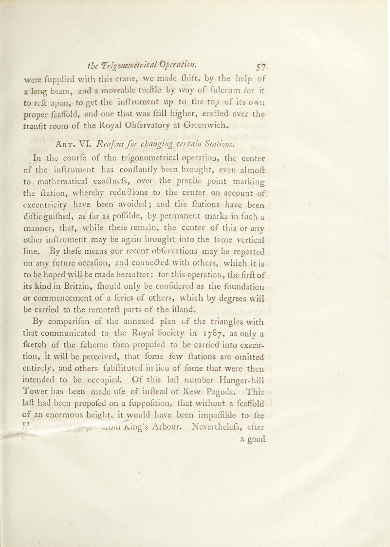 were fuppiied with this crane, we made (hift-, by the help of a long beam, and a moveable treftle by way of fulcrum for it to reft upon, to get the inftrument up to the top of its own proper IcafFold, and one that was (till higher, eredled over the tranfit room of the Royal Obfervatory at Greenwich. Art. VI. Rea fens for changing certain Stations. In the courfe of the trigonometrical operation, the center of the inftrument has conftantly been brought, even almoft to mathematical exactnefs, over the preciie point marking the Ration, whereby red unions to the center on account of excentricity have been avoided; and the Rations have been diftinguifhed, as far as portable, by permanent marks in fuch a manner, that, while theie remain, the center of this or any other inflrument may be again brought into the fame vertical line. By thefe means our recent obfervations may be repeated on any future occafion, and connedfed with others, which it is to be hoped will be made hereafter: for this operation, the firft of its kind in Britain, fliould only be conftdered as the foundation or commencement of a feries of others, which by degrees will be carried to the remoteR parts of the ifland. By comparifon of the annexed plan of the triangles with that communicated to the Royal Society in 1787, as only a fketch of the fcheme then propofed to be carried into execu- tion, it will be perceived, that fome few Rations are omitted entirely, and others fubftituted in lieu of fome that were then intended to be occupied. Of this laR number Hanger-hill Tower has been made ufe of inRead of Kew Pagoda. This la ft had been propofed on a fuppofition, that without a fcaffold of an enormous height, it would have been impoflible to fee .iota king's Arbour. Neverthelefs, after a- good