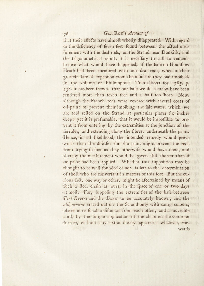 that their effects have almoft wholly difappeared. With regard to the deficiency of feven feet found between the aftual mea- furement with the deal rods, on the Strand near Dunkirk, and the trigonometrical refult, it is neceffary to call to remem- brance what would have happened, if the bafe on Hounflow Heath had been meafured with our deal rods, when in their greateft ftate of expanfion from the moifture they had imbibed. In the volume of Philofophical Tranfaftions for 1785, p. 438. it has been fhewn, that our bafe would thereby have been Tendered more than feven feet and a half too fhort. Now, although the French rods were covered with feveral coats of oil-paint to prevent their imbibing the fait water, which we are told refted on the Strand at particular places fix inches X deep; yet it is prefumable, that it would be impoflible to pre- vent it from entering by the extremities at the junftion of the ferrules, and extending along the fibres, underneath the paint. Hence, in all likelihood, the intended remedy would prove worfe than the difeafe: for the paint might prevent the rods from drying fo foon as they otherwife would have done, and thereby the meafurement would be given fiill fhorter than if no paint had been applied. Whether this fuppofition may be thought to be well founded or not, is left to the determination of thole who are converfant in matters of this fort. But the cu- rious fa ft, one way or other, might be afeertained by means of fuch a heel chain as ours, in the fpace of one or two days at mod, For, fuppofing the extremities of the bafe between Fort Revers and the Duties to be accurately known, and the allignement traced out on the Strand only with camp colours, placed at reafonable diftances from each other, and a moveable cord, by the fimple application of the chain on the common iurface, without any extraordinary apparatus whatever, for- wards