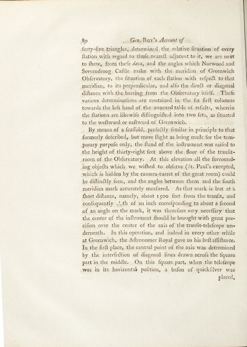 forty-five triangles,, determined the relative fituation of every ftation with regard to th'ofe neareft adjacent to it, we are next to fhew, from thefe data, and the angles which Norwood and Severndroop' Caftie make with the meridian of Greenwich o Obfervatory, the fituation of each ftation with refpeft to that % meridian, to its perpendicular, and alfo the direft or diagonal diftance with the bearing from the Obfervatory itfelf. Thefe various determinations are contained in the fix firft columns towards the left hand of the annexed table of refults, wherein the Rations are likewife difiinguifhed into two fets, as fituated to the weft ward or eaftward of Greenwich. By means of a fcaffold, perfectly fimilar in principle to that formerly defcribed, but more flight as being made for the tem- porary purpofe only, the hand of the inftrmnent was railed to the height of thirty-eight feet above the floor of the tranfit- room of the Obfervatory. At this elevation all the furround- ing objects which we wifhed to obferve (St. Paul’s excepted*, which is hidden by the camera*turret of the great room) could be diftindtly feen, and the angles between them and the fouth meridian mark accurately meafured. As that mark is but at a fhort diftance, namely, about 1500 feet from the tranfit, and confequently -A th of an inch correfponding to about a fecond of an angle on the mark, it was therefore very neceflary that the center of the inftrument fhould he brought with great pre- cifion over the center of the axis of the trail fit-telefcope un- derneath. In this operation, and indeed in every other while at Greenwich, the Aftronomer Royal gave us his beft affiftance. In the firft place, the central point of the axis was determined by the interfeSlion of diagonal lines drawn acrofs the fquare part in the middle. On this fquare part, when the telefcope was in its horizontal pofitiou, a bafon of quickfilver was
