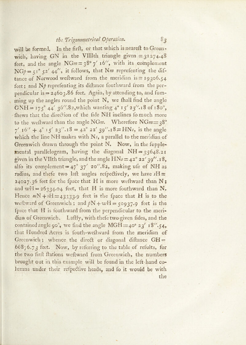 will be formed. In the firft, or that which isneareft to Green- wich, having GN in the VUIth triangle given =31274.48 feet, and the angle NG;« = 38° f 16, with its complement NG/> = 5 1° 52/ 44, it follows, that reprefenting the dis- tance of Norwood weftward from the meridian is ™ i9306.54 feet; and reprefenting its diftance Southward from the per- pendicular is = 24603.86 feet. Again, by attending to, and Sum- ming up the angles round the point N, we (hall find the angle GNH= 175° 44' 3&//.82,which wanting 40 2^^.iS of 180°, fhews that the diredion of the fide NH inclines fo much more to the weftward than the angle NGw. Wherefore NG/^zzrjB Y i6v 4- 40 i j7 23 hi 8 = 420 2 2/ 39A1 8;= HNr, is the angle which the line NH makes with Nr, a parallel to the meridian of Greenwich drawn through the point N. Now, in the Supple** mental parallelogram, having the diagonal NH = 35648.21 given in the Vllth triangle, and the angle HNr — 42° 22/39//.i8, alfo its complement = 470 37' 20A82, making ufe of NH as radius, and thefe two laft angles refpedively, we have jII 24027.36 feet for the fpace that H is more weftward than N; and wH = 26334.04 feet, that H is more Southward than N. Hence mN 4 rH43333.9 feet is the fpace that H is to the weftward of Greenwich; and pTSt 4- wH = 50937.9 feet is the fpace that H is louthward from the perpendicular to the meri- dian of Greenwich. Laftly, with thefe two given Sides, and the contained angle 90% we find the angle MGH=40° 23' 18A54, that Hundred Acres is fouth-weft ward from the meridian of Greenwich; whence the direct or diagonal diftance GH = 668^6.73 feet. Now, by referring to the table of refults, for the two firft Stations weftward from Greenwich, the numbers brought out in this example will be found in the left'hand co- lumns under their refpedive heads, and fo it would be with the