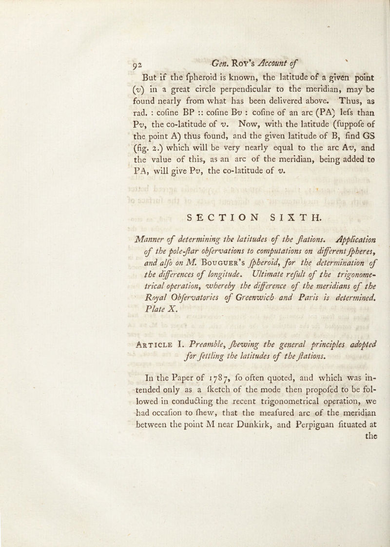 But if the fpheroid is known, the latitude of a given point (V) in a great circle perpendicular to the meridian, may be found nearly from what has been delivered above. Thus, as rad. : cofine BP :: cofine : cofine of an arc (PA) lefs than P<n, the co-latitude of v. Now, with the latitude (fuppofe of the point A) thus found, and the given latitude of B, find GS (fig. 2.) which will be very nearly equal to the arc Av9 and the value of this, as an arc of the meridian, being added to PA, will give Pn, the co-latitude of v. SECTION SIXTH. Manner of determining the latitudes of the fations. Application of the pole far obfervations to computations on different fpheres, and alfo on M. Bouguer’s fpheroid, for the determination of the differences of longitude. Ultimate refult of the trigonome- trical operation, whereby the difference of the meridians of the Royal Obfervatories of Greenwich and Paris is determined. Plate X Article I. Preamble, Jhewing the general principles adopted for fettling the latitudes of the fations. In the Paper of 1787, fo often quoted, and which was in- tended only as a Iketch of the mode then propofed to be fol- lowed in conducting the .recent trigonometrical operation, we had occafion to (hew, that the meafured arc of the meridian between the point M near Dunkirk, and Perpiguan fituated at the