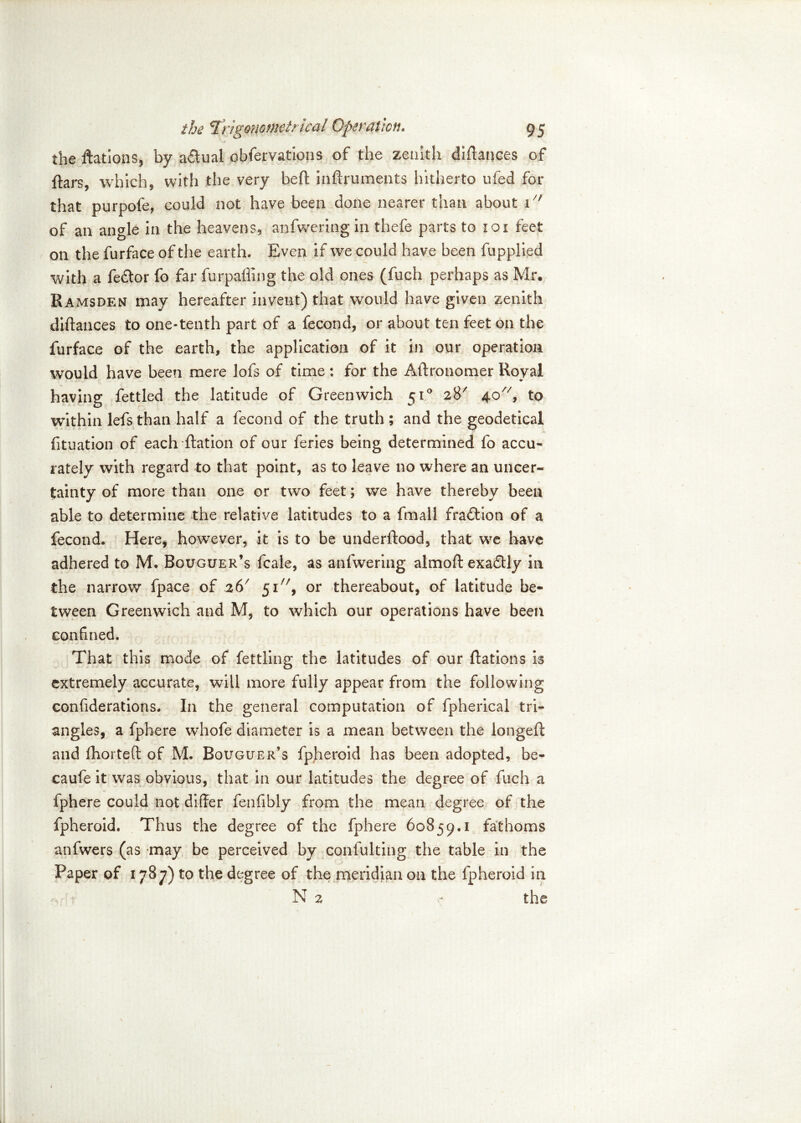 the ftations, by actual obfervations of the zenith diftances of ftars, which, with the very belt inftruments hitherto ufed for that purpofe, could not have been done nearer than about 1 of an angle in the heavens, anfwering in thefe parts to 101 feet on the furface of the earth. Even if we could have been fupplied with a fe&or fo far furpaffing the old ones (fuch perhaps as Mr. Ramsden may hereafter invent) that would have given zenith diftances to one-tenth part of a fecond, or about ten feet on the furface of the earth, the application of it in our operation would have been mere lofs of time: for the Aftronomer Royal having fettled the latitude of Greenwich 510 28' 40, to within lefs than half a fecond of the truth ; and the geodetical fituation of each Ration of our feries being determined fo accu- rately with regard to that point, as to leave no where an uncer- tainty of more than one or two feet; we have thereby been able to determine the relative latitudes to a fmall fraction of a fecond. Here, however, it is to be underRood, that we have adhered to M. Bguguer’s fcale, as anfwering almoft exactly in the narrow fpace of .26' 51, or thereabout, of latitude be- tween Greenwich and M, to which our operations have been confined. That this mode of fettling: the latitudes of our Rations is extremely accurate, will more fully appear from the following confiderations. In the general computation of fpherical tri- angles, a fphere whofe diameter is a mean between the longeft and fhorteft of M. Bouguer’s fpheroid has been adopted, be- caufe it was obvious, that in our latitudes the degree of fuch a fphere could not differ fenfibly from the mean degree of the fpheroid. Thus the degree of the fphere 60859.1 fathoms anfwers (as may be perceived by confulting the table in the Paper of 1787) to the degree of the meridian on the fpheroid in N 2 the
