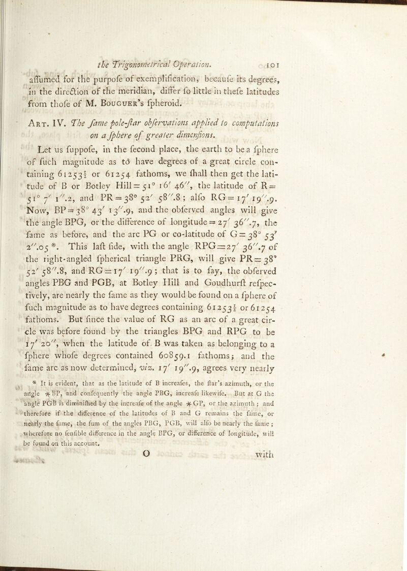 affumed for the purpofe of exemplification, becaufe its degrees, in the direction of the meridian, differ fo little in thefe latitudes from t ho fie of M. Bouguer’s fpherokh Art. 1V\ The fame pole far obfervaiiom applied to computations on a fphere of greater dimenfons. Let ns fuppofe, in the fecond place, the earth to be a fphere of fuch magnitude as td have degrees of a great circle con- taining 61253! or 61254 fathoms, we fhall then get the lati- tude of B or Botley Hill— 510 i6/ 46//, the latitude of R — 5i°7/ i7/.2, and PR = 38°52/ 58A8; alfio RG = 17 19 Gq. Now, BP=38°43/ 13A9, and the obfierved angles will give the angle BPG, or the difference of longitude = 27' 36A7, the fame as before, and the arc PG or co-latitude of G = 38° 53' 2A05 This laft fide, with the angle RFGzz^7 36^ .7 of the right-angled fpherical triangle PRG, will give ^ 52' 58A8, andRGrr^7 19/7-9 ; that is to fay, the obfierved angles PBG and PGB, at Botley Hill and Goudhurft reflec- tively, are nearly the fame as they would be found on a fphere of fuch magnitude as to have degrees containing 61253! or 61254 fathoms. But fince the value of RG as an arc of a great cir- cle was before found by the triangles BPG and RPG to be 17' 20y/, when the latitude of B was taken as belonging to a fphere whofie degrees contained 60859.1 fathoms; and the fame arc as now determined, viz. if 19A9, agrees very nearly * It is evident, that as the latitude of B increafes, the bar’s azimuth, or the aitgle ^fBP, and confequently the angle PBG, increafe likewife. But at G the angle PGB is diminifhed by the increafe of the angle % GP, or the azimuth ; and therefore if the difference of the latitudes of B and G remains the fame, or nearly the fame, the fum of the angles PBG, PGB, will alfo be nearly the fame ; wherefore no fenfible difference in the angle BPG, or difference of longitude, will be found on this account. with O