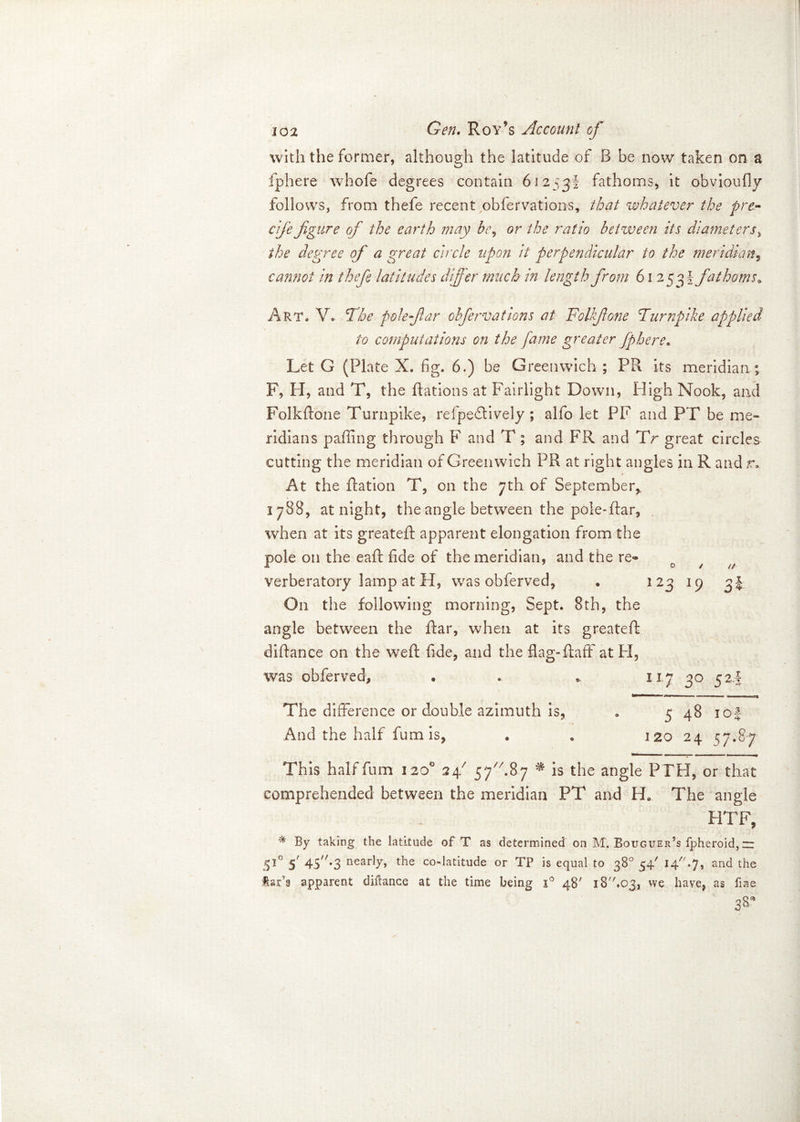 with the former, although the latitude of B be now taken on a fphere whofe degrees contain 61253! fathoms, it obvioufly follows, from thefe recent obfervations, that whatever the pre- cife figure of the earth may be, or the ratio between its diameters, the degree of a great circle upon it perpendicular to the meridian, cannot in thefe latitudes differ much in length from 61 253! fathoms 9 Art, V. The pole far obfervations at Folkfione Turnpike applied to computations on the fame greater fphere. Let G (Plate X. fig. 6.) be Greenwich ; PR its meridian; F, H, and T, the Rations at Fairlight Down, High Nook, and Folkffone Turnpike, refpe&ively; alfo let PF and PT be me- ridians paffing through F and T; and FR and TV great circles cutting the meridian of Greenwich PR at right angles in R and r. At the Ration T, on the 7th of September,, 1788, at night, the angle between the pole-flar, when at its greateR apparent elongation from the pole on the eaR fide of the meridian, and the re® verberatory lamp at H, was obferved, . 123 19 3* On the following morning, Sept. 8th, the angle between the Aar, when at its greateR diAance on the weR fide, and the flag-Raff' at PI, was obferved, . . * 11.7 30 52T The difference or double azimuth is, . 5 48 10 J And the half fum is, • „ 120 24 57.8-7 This half fum 120° 247 57A87 * is the angle PTH, or that comprehended between the meridian PT and He The angle HTF, By taking the latitude of T as determined on M. Bouguer’s fpheroid, zr 510 5' 45'/*3 nearly, the co-latitude or TP is equal to 38° 54' 14.7, and the tar’s apparent diftance at the time being i° 48' iBAoj, we have, as fine 38*