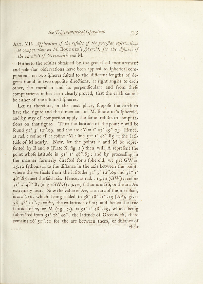 Art. VII. Application of the refults of the pole far olfer Vat ions to computations on M. Bouguer’sfpheroid, for the difance of the parallels of Greenwich and M. Hitherto the refults obtained by the geodetical meafurement and pole-ftar obfervations have been applied to fpherical com- putations on two fpheres fuited to the different lengths of de- grees found in two oppolite directions, at right angles to each other, the meridian and its perpendicular; and from thefe computations it has been clearly proved, that the earth cannot be either of the affirmed fpheres. Let us therefore, in the next place, fuppofe the earth to have the figure and the dimenfions of M. Bouguer’s fpheroid, and by way of comparifon apply the fame refults to computa- tions on that figure. Thus the latitude of the point r will be found 510 f 12.09, and the arcrMzr i° 2 f Hence, as rad. : cofine rP :: cofine rM : fine 510 i7 48/7.85 ~ the lati- tude of M nearly. Now, let the points r and M be repre- fen ted by B and v (Plate X. fig. 2 ) then will A reprefen t the point whofe latitude is 510 i/ 48//.85 ; and by proceeding in the manner formerly direCled for a fpheroid, we get GW 15.12 fathoms = to the diflance in the axis between the points where the verticals from the latitudes 51° 37 12 A09 and 510 i/ 4S//.85 meet the faid axis. Hence, as rad. : 15.12 (GW) cofine 51° i7 48A85 (angle SWG) : 9.509 fathoms n GS, or the arc Av extremely near. Now the value of Av9 as an arc of the meridian, is ~ o//«56, which being added to 38° 5s7 11/7.15 (AP), gives 38° 5s7 117/»71 =Pu, the co-latitude of v ; and hence the true latitude of v9 or M (fig. 7.), is 51' i7 48 .29, which being fubtrafted from 510 aS7 4c77, the latitude of Greenwich, there remains 267 5Thy 1 for the arc between them, or diflance of their