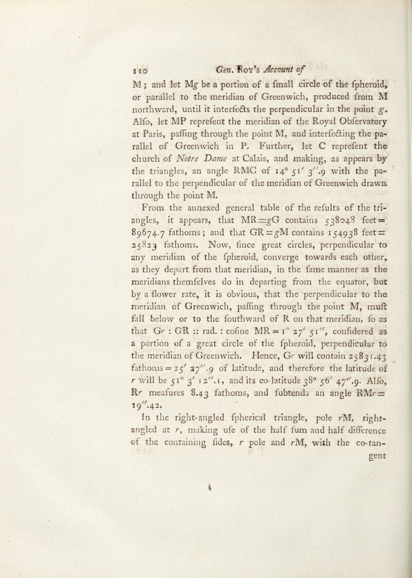 M; and let Mg be a portion of a fmall circle of the fpheroid* or parallel to the meridian of Greenwich, produced from M northward, until it interfedls the perpendicular in the point g* Alfo, let MP reprefent the meridian of the Royal Obfervatory at Paris, paffing through the point M, and interfering the pa- rallel of Greenwich in P. Further, let C reprefent the church of Notre Dame at Calais, and making, as appears by the triangles, an angle RMG of 140 51/ 3A9 with the pa- rallel to the perpendicular of the meridian of Greenwich drawn through the point M. From the annexed general table of the refults of the tri- angles, it appears, that MR==gG contains 538048 feet = 89674.7 fathoms; and that GR=gM contains 154938 feet — 25823 fathoms. Now, fince great circles, perpendicular to any meridian of the fpheroid, converge towards each other* as they depart from that meridian, in the fame manner as the meridians themfelves do in departing from the equator, but by a flower rate, it is obvious, that the perpendicular to the meridian of Greenwich, paffing through the point M, muff fall below or to the fouthward of R on that meridian, fo as that Gr : GR rad. : cofine MR= i° zf 5iA/, confidered as a portion of a great circle of the fpheroid, perpendicular to the meridian of Greenwich. Hence, Gr will contain 25831.43 fathoms — 25' 2J//.() of latitude, and therefore the latitude of r will be 510 3' 1 2//. f, audits co-latitude 38° 56' 47A9. Alfo* Rr meafures 8.43 fathoms, and fubtenda an angle RMr = 19A42. In the right-angled fpherical triangle, pole rM, right- angled at r, making ufe of the half fum and half difference of the containing fides, r pole and rM, with the co-tan- gent