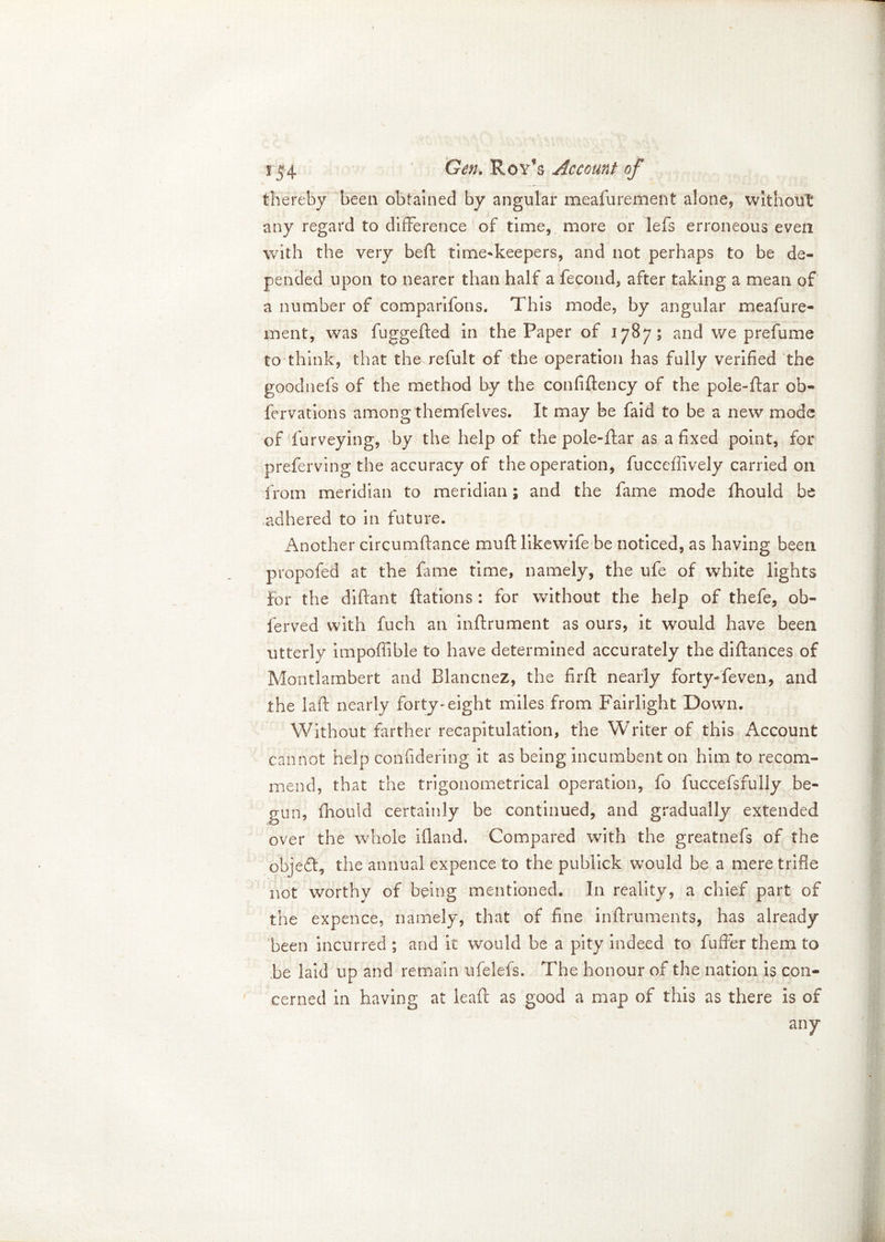 thereby been obtained by angular meafurement alone, without any regard to difference of time, more or lefs erroneous even with the very beft time-keepers, and not perhaps to be de- pended upon to nearer than half a fecond, after taking a mean of a number of comparifons. This mode, by angular meafure- ment, was fuggefted in the Paper of 1787; and we prefume to think, that the refult of the operation has fully verified the goodnefs of the method by the confiftency of the pole-ftar ob- fervations among themfelves. It may be faid to be a new mode of furveying, by the help of the pole-ftar as a fixed point, for preferving the accuracy of the operation, fuccefiively carried on from meridian to meridian; and the fame mode fhould be adhered to in future. Another circumftance muff likewife be noticed, as having been propofed at the fame time, namely, the ufe of white lights for the diflant ftations : for without the help of thefe, ob- lerved with fuch an inflrument as ours, it would have been utterly impofiible to have determined accurately the diftances of Montlambert and Blancnez, the firft nearly fortyTeven, and the laft nearly forty-eight miles from Fairlight Down. Without farther recapitulation, the Writer of this Account cannot help confidering it as being incumbent on him to recom- mend, that the trigonometrical operation, fo fuccefsfully be- gun, fhould certainly be continued, and gradually extended over the whole ifland. Compared with the greatnefs of the objeft, the annual expence to the pubiick would be a mere trifle not worthy of being mentioned. In reality, a chief part of the expence, namely, that of fine inffruments, has already been incurred ; and it would be a pity indeed to fuffer them to be laid up and remain ufelefs. The honour of the nation is con- cerned in having at leafl as good a map of this as there is of any