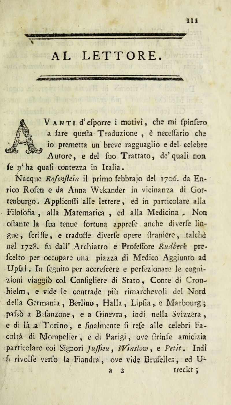 AL LETTORE. Vanti d’efporre i motivi, che mi fpinfcro a fare quefta Traduzione , è neceffario che io premetta un breve ragguaglio e del celebre Autore, e del fuo Trattato, de’quali non fé i^’ha quali contezza in Italia. ^^lacque Rofenjìetn il primo febbraio del 1706. da En- rico Rofen e da Anna Wekander in vicinanza di Gor- tenburgo. ApplicoflTi alle lettere, ed in particolare alla Filofofia , alla Matematica , ed alla Medicina ^ Non ofìante la fua tenue fortuna apprefe anche diverfe lin- gue, fcriffe, e traduffe diverfe opere (ìraniere, talché nel 1728. fu dall’ Archiatro e Profeflbre Rudbeck pre- fcelto per occupare una piazza di Medico Aggiunto ad Up£al. In feguito per accrefcere e perfezionare le cogni- zioni viaggiò col Configlicre di Stato, Conte di Cron- hielm, e vide le contrade più rimarchevoli del Nord della Germania, Berlino, Halla, Lipfia,.e Marbourg ; pafsÒ a Befanzone, e a Ginevra, indi nella Svizzera, e di là a Torino, e finalmente fi refe alle celebri Fa- coltà di Mompelier, e di Parigi, ove ftrinle amicizia particolare coi Signori JuJJìeu^ Whislow ^ e Petit. Indi fi rivolfe verfo la Fiandra , ove vide Brufelles, ed U- a 2 treckr ;