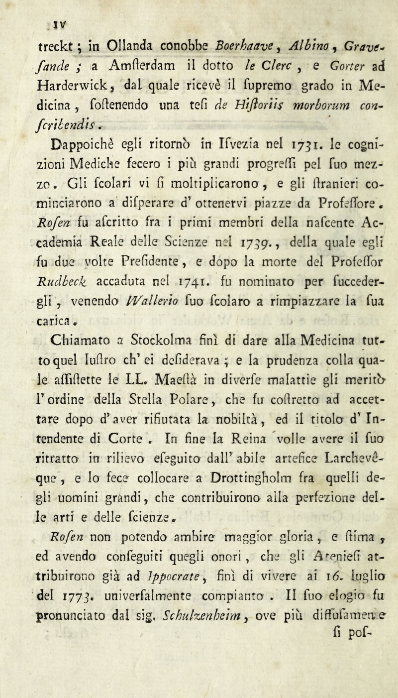 fande ; a Amflerdam il dotto le Clero , e Gorter ad Harderwick, dal quale ricevè il fupremo grado in Me- dicina 5 fortenendo una tefi de Htjìorìis morborum con^ ferì bendi s. Dappoiché egli ritornò in Ifvezia nel 1751. le cogni- zioni Mediche fecero i più grandi progrefTì pel Tuo mez- zo. Gli fcolari vi fi moltiplicarono, e gli llranierì co- minciarono a difperare d’ ottenervi piazze da Profefibre. Rofen fu aferitto fra i primi membri della nafeente Ac- cademia Reale delle Scienze nel 17.59. » quale egli fu due volte Prefidente, e dopo la morte del Profefibr Rudbeck accaduta nel 1741. fu nominato per fucceder- gli , venendo Wallerìo fuo fcolaro a rimpiazzare la fua carica.. Chiamato a Stockolma finì di dare alla Medicina tut- to quel luflro eh’ei defiderava ; e la prudenza colla qua- le affifiette le LL. Maefià in diverfe malattie gli meritò- r ordine della Stella Polare, che fu cofiretto ad accet- tare dopo d’aver rifiutata la nobiltà, ed il titolo d’in- tendente di Corte . In fine la Reina volle avere il fuo ritratto in rilievo efeguito dall’ abile artefice Larchevé- que, e lo fece collocare a Drottingholm fra quelli de- gli uomini grandi, che contribuirono alla perfezione del- le arti e delle feienze. Rofen non potendo ambire maggior gloria, e filma , ed avendo confeguiti quegli onori , che gli A’^eniefi at- tribuirono già ad Jppocratey finì di vivere ai 16. luglio del 1775. univerfalmente compianta . Il fuo elogio fu pronunciato dal sig, Schulzenheìm ^ ove più diffufamea e fi pof-