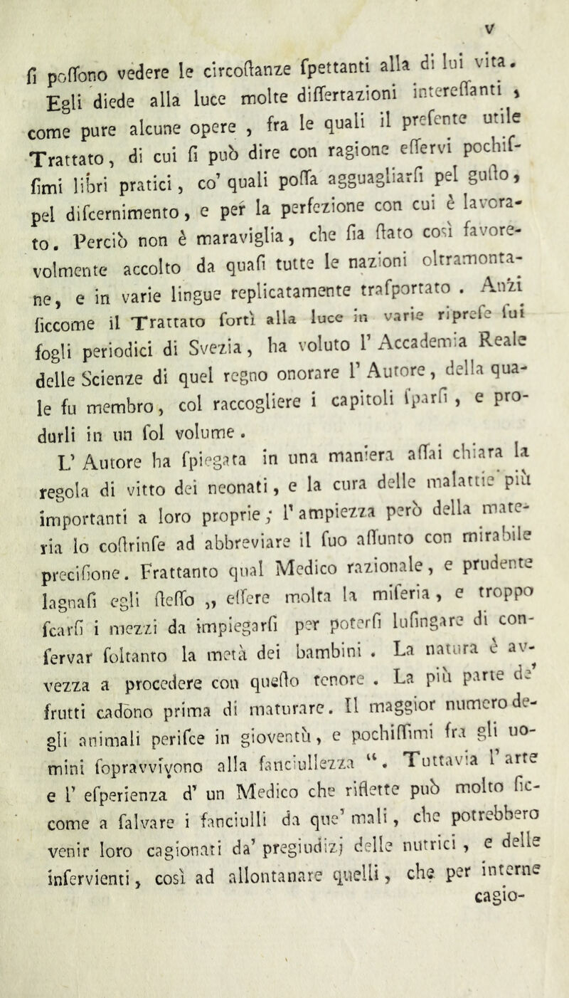 fi pofTono vedere le circofianze fpettanti alla di lui vita. Egli diede alla luce molte differtaiioni intereffanti » come pure alcune opere , fra le quali il prefcnte utile Trattato, di cui fi può dire con ragione effervi pochif- fimi liiari pratici, co’quali pofTa agguagliarfi pel gufio, pel difcernimento, e per la perfezione con cui è lavora- to. Perciò non è maraviglia, che fia (lato cotii favore- volmente accolto da quali tutte le nazioni oltramonta^ ne, e in varie lingue replicatamente trafportato . Anzi ficcome il Trattato forti alla luce in varie riprefe fui fogli periodici di Svezia, ha voluto 1’ Accademia Reale delle Scienze di quel regno onorare 1’ Autore, della qua- le fu membro, col raccogliere i capitoli iparfi , e pro- durli in un fol volume. L’ Autore ha fpiegata in una maniera affai chiara la regola di vitto dei neonati, e la cura delle malattie piu importanti a loro proprie; l’ampiezza però della mate- ria lo cofirinfe ad abbreviare il fuo alTunto con mirabile precifione. Frattanto qual Medico razionale, e prudente lagnafi egli (leffo „ edere m.olta la miferia , e troppo fcarfi i mezzi da impiegarfi per poterfi lufingare di^con- fervar foltanto la metà dei bambini • La natura e av- vezza a procedere con quello tenore . La piu pane d> frutti cadono prima di maturare. Il maggior numero de- gli animali perifce in gioventìi, e pochilFimi fra gli uo- mini fopravvivono alla fanciullezza Tuttavia l arte e l’ efperienza d’ un Medico che riflette può molto fic- come a falvare i fanciulli da que mali, che potrebbero venir loro cagionati da’ pregiudizi delle nutrici , e delle infervienti, cosi ad allontanare quelli, che per interne cagio-