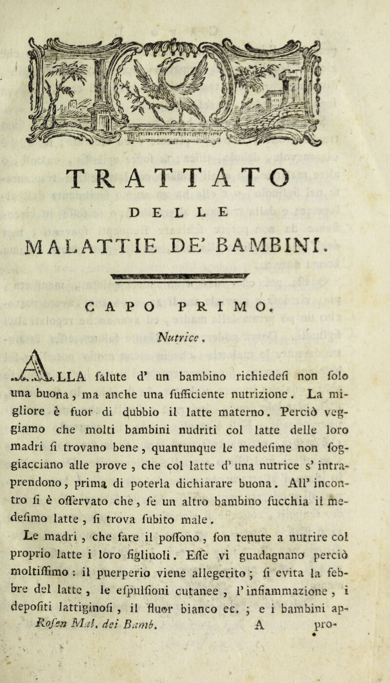 DELLE MALATTIE DE’ BAMBINI. CAPO PRIMO. Nutrice, A fallite d* un bambino richiedefi non folo una buona, ma anche una fufficiente nutrizione. La mi- gliore è fuor di dubbio il latte materno. Perciò veg- giamo che molti bambini nudriti col latte delle loro madri fi trovano bene, quantunque le medelìme non fog- giacciano alle prove , che col latte d’ una nutrice s’intra- prendono 5 prima di poterla dichiarare buona. All’ incon- tro fi è ofTervato che, fé un altro bambino fucchia il me- defìmo latte , fi trova fubito male. Le madri, che fare il pofTono, fon tenute a nutrire col proprio latte i loro figliuoli. Efife vi guadagnano perciò moitilTimo : il puerperio viene ailegerito ; fi evita la feb- bre del latte 3 le efpulfioni cutanee , l’infiammazione, i depofiti lattiginofi , il fluor bianco ec. ; e i bambini ap- Rojsn Mah del Bamb» A pi'O*