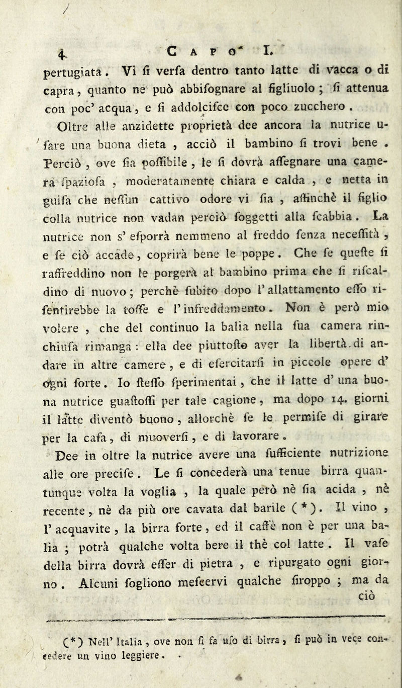 pertugiata, Vi fi verfa dentro tanto latte di vacca o di capra, quanto ne può abbifognare al figliuolo ; fi attenua con poc’ acqua 5 e fi addolcifcc con poco zucchero , Oltre alle anzidette proprietà dee ancora la nutrice u- ^ fare una buona dieta , acciò il bambino fi trovi bene . Perciò 5 ove fia pofiìbile , le fi dovrà afiegnare una came- ra fpa^iofa 5 moderatamente chiara e calda , e netta in guifa che nefiun cattivo odore vi fia , afiinchè il figlio colla nutrice non vadan perciò foggetti alla feabbia , La nutrice non s’ efporrà nemmeno al freddo fenza necefiìtà , e fe ciò accade 5 coprirà bene le poppe . Che fe quelle fi raffreddino non le porgerà al bambino prima che fi rifcal- dino di nuovo ; perchè fubito dopo T allattamento effo ri- fentirebbe la toffe e T infreddamento. Non è però mio volere 5 che del continuo la balia nella fua camera rin- chiufa rimanga: ella dee piuttofto aver la libertà,di an- dare in altre camere 5 e di efercitarfi in piccole opere o^ni forte. Io ftefio fperimentai > che il latte d’ una buo- na nutrice giiaflofiì per tale cagione 5 ma dopo 14. giorni il latte diventò buono, allorché fe le permife di girare per la cafa, di muoverfi, e di lavorare . Dee in oltre la nutrice avere una fufficiente nutrizione alle ore precife . Le fi concederà una tenue birra quan- tunque volta la voglia 5 la quale pero ne fia acida 5 ne recente 5^ nè da più ore cavata dal barile ( *)• H vino ^ r acquavite , la birra forte, ed il caffè non è per una ba- lia ; potrà qualche volta bere il thè col latte . Il vafe della birra dovrà effer di pietra , e ripurgato ogni gior- no . Alcuni fogliono mefeervi qualche firoppo ; ma da ciò C'*') Italia , ove noa fi fa ufo di birra, fi può in vece con- cedere un vino leggiere ♦ •