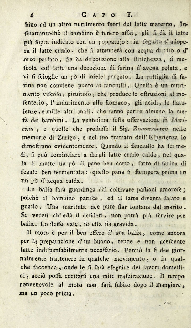 bino ad un altro nutrimento fuori del latte materno. Iru finattantochè il bambino è tenero affai 5 gli fi da il latte già fopra indicato con un poppatojo : in feguito s’ adope- ra il latte crudo, che fi attenuerà con acqua di rifo o d’ orzo periato . JSe ha difpofizione alla lìitichezza 5 fi me- fcoia col latte una decozione di farina d’avena colata, e vi fi fcioglie un pò di miele purgato. La poltiglia di fa- rina non conviene punto ai fanciulli. Qiiefta è un nutri- mento vifeofo 5 pituitofo 5 che produce le oftruzioni al me- fenterio 5 T indurimento allo llomaco, gli acidi, le flatu- lenze 5 e mille altri mali, che fanno perire almeno la me- tà dei bambini, La ventèlima fefìa offervazione di Mm- ceau , e quelle che produffe il Sig. 2,immeYmann nelle memorie di Zurigo , e nel fuo trattato dell’ Efperienza lo dimoftrano evidentemente. Qiiando il fanciullo ha fei me- ii, fi può cominciare a dargli latte crudo caldo, nel qua- le fi mette un pò di pane ben cotto, fatto di farina di fegale ben fermentata: quello pan® fi ftempera prima in un pò d’acqua calda. Le balia farà guardinga dal coltivare paflioni amorofe; poiché il bambino patifee , ed il latte diventa falato e guafto . Una maritata dee pure flar lontana dal marito • Se vedefi eh’ effa il defideri, non potrà piu fcrvire per balia. Lo fleffo vale, fe ella fia gravida. Il moto è per il ì)en effere d’ una balia 5 come ancora per la preparazione d’un buono, tenue e non acefeente latte indifpenfabilmente neceffario. Perciò la fi dee gior- nalm ente trattenere in qualche movimento, o in qual- che faccenda , onde le fi farà efeguire dei lavori domefti- ci, acciò poffa eccitarli una mite trafpirazione. Il tempo convenevole al moto non farà fubito dopo il mangiare, ma un poco prima.
