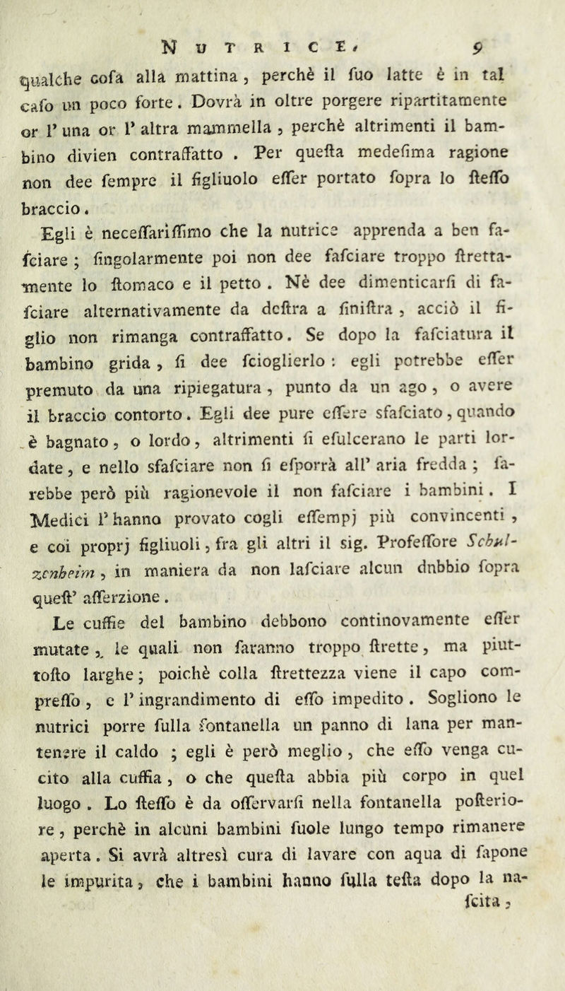 qualche cofa alla mattina, perchè il fuo latte è in tal cafo im poco forte. Dovrà in oltre porgere ripartitamente or r una or T altra mammella , perchè altrimenti il bam- bino divien contraffatto . Per quella medefima ragione non dee Tempre il figliuolo effer portato fopra lo ftelTo braccio * Egli è necefTariflimo che la nutrice apprenda a ben fa- lciare ; fingolarmente poi non dee fafciare troppo Eretta- mente lo fìomaco e il petto . Nè dee dimenticarfì di fa- fciare alternativamente da dcfìra a finiftra 3 acciò il fi* glio non rimanga contraffatto. Se dopo la fafciatura il bambino grida, fi dee fcioglierlo : egli potrebbe effer premuto da una ripiegatura, punto da un ago , o avere il braccio contorto. Egli dee pure cffere sfafciato, quando è bagnato, o lordo, altrimenti fi efulcerano le parti lor- date 3 e nello sfafciare non fi efporrà all’ aria fredda ; fa- rebbe però pili ragionevole il non fafciare i bambini. I Medici Phanno provato cogli effempj più convincenti, e coi proprj figliuoli 3 fra gli altri il sig. Profeffore Schal- zcTthptyyi, in maniera da non lafciare alcun dubbio fopia queE’ afferzione. Le cuffie del bambino debbono continovamente effer mutate 3^ le quali non faranno troppo Erette, ma piut- toEo larghe ; poiché colla Erettezza viene il capo com- preffo 3 e l’ingrandimento di effo impedito . Sogliono le nutrici porre filila fontanella un panno di lana per man- tenere il caldo ; egli è però meglio 3 che effo venga cu- cito alla cuffia 3 o che queEa abbia più corpo in quel luogo . Lo Eeffo è da olfervarfi nella fontanella poEerio- re 3 perchè in alcuni bambini fiiole lungo tempo rimanere aperta. Si avrà altresì cura di lavare con aqua di fapone le impurità, che i bambini hanno falla teEa dopo la na- fcita,