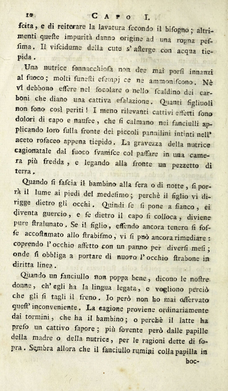 fetta, e di reiterare la lavatura fecondo il bifogno; altri- menti quelle impurità danna origine ad una rogna pef- fima. Il vifeidume della cute s’afterge con acqua tie- pida. Una nutrice fonnacchiola n^n dee mai porli innanzi al fuoco; molti funefti efewpj ce ne ammonifeono. Nè Vi debbono elTere ne! focolare o nello fcaldino dei car- boni c^e diano una cattiva efalazione. Q.ianti figliuoli non fono cosi penti ! I meno rilevanti cattivi erfèrti fono dolm-i di capo e naufee, che fi calmano nei fmciulli ap- plicando loro filila fronte dei piccoli pannilini intinti nell’ aceto rofaceo appena tiepido. La gravezza della nutrice cagionatale dal fuoco fvanifee col paflTare in una came- ra più fredda , e legando alla fronte un pezzetto di terra, ^ Quando fi fafeia il bambino alla fera o di notte , fi por- rà il lume ai piedi del medefimo ; perchè il figlio vi di- rigge dietro gli occhi. Quindi fe fi pone a fianco , ei diventa guercio, e fe dietro il capo fi colloca, diviene pure ftralunato, Se il figlio, elTendo ancora tenero fi fof- fe accoftamato allo ftrabifmovi fi può ancora rimediare ; coprendo l’occhio affètto con un panno per diverfi mefi ; onde li obbliga a portare di nuovo T occhio ftrabone in diritta line? . Oliando un fanciullo «oa poppa bene., dicono le noftre- donne, eh egli ha la lingua legata, e vogliono perciò che gli fi tagli il freno. Io però non ho mai oifèrvato quell inconveniente, La cagione proviene ordinariamente dai tornimi, che ha il bambino; o perchè il latte ha piefo un cattivo fapore ; più fovente però dalle papille della madre o della nutrice, per le ragioni dette di fo- pra. Se,mbra allora che il fanciullo rumiiii colla papilla in hoc-