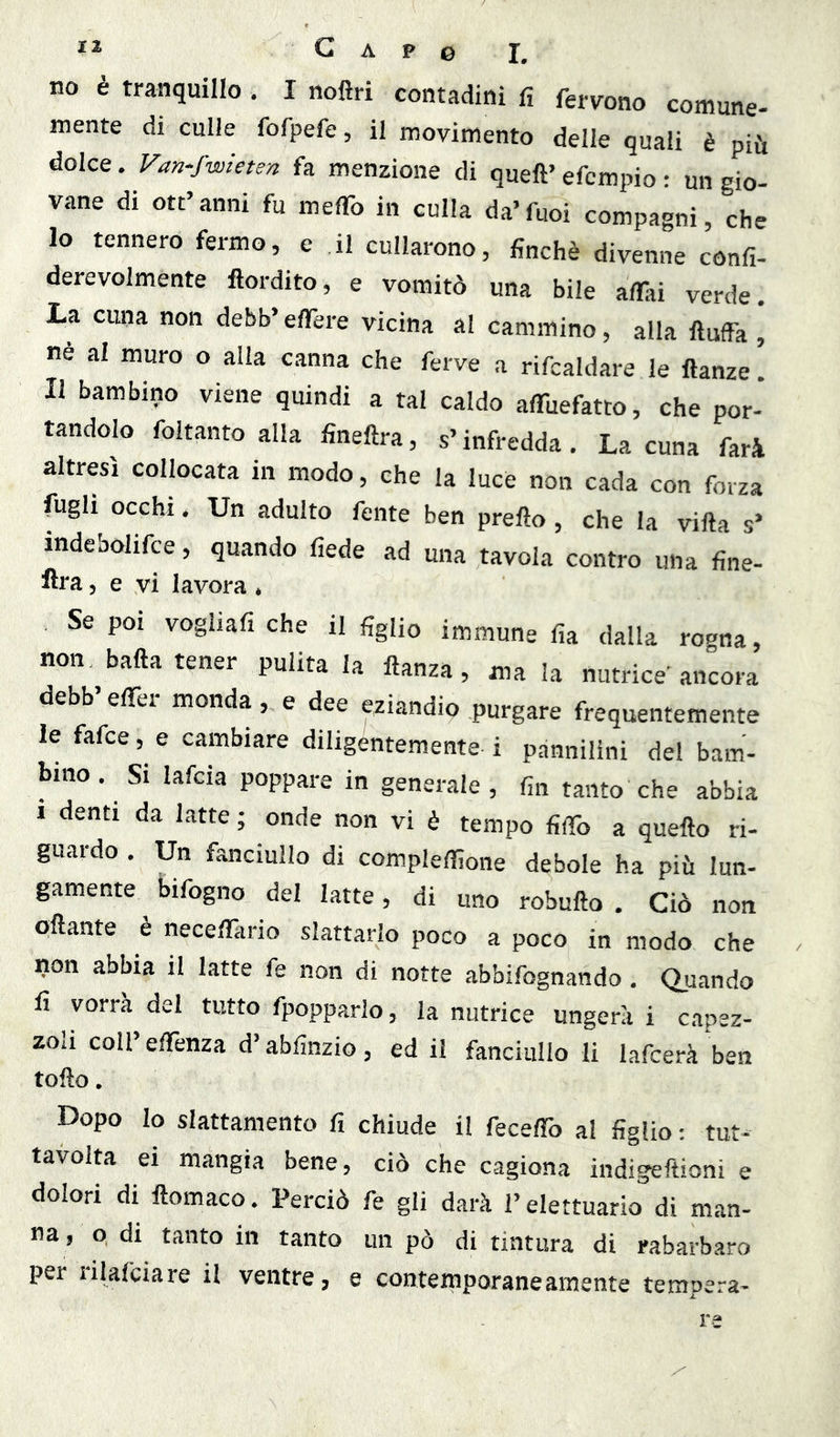 no è tranquillo , I noftri contadini fi fervono comune- mente di culle fofpefe, il movimento delie quali è più dolce. Van-fwieten fa menzione di quell’ efcmpio ; un gio- vane di ott’anni fu «leflb in culla da’fuoi compagni, che 10 tennero fermo, e il cullarono, finché divenne confi- derevolmente ftordito, e vomitò una bile aflai verde. La cuna non debb’ effere vicina al cammino, alla ftuffa , ne al muro o alla canna che ferve a rifcaldare le llanze. 11 bambino viene quindi a tal caldo alTuefatto, che por- tandolo foltantoalla fineftra, s’infredda. Lacuna farà altresì collocata in modo, che la lucè non cada con forza fugli occhi. Un adulto fonte ben prello, che la villa s’ indebohfce, quando fiede ad una tavola contro una fine- lira, e vi lavora * Se poi vogliafiche il figlio immune fia dalla ro^na, non, balla tener pulita la llanza, ma la nutrice'ancora debb’elTer monda, e dee eziandio purgare frequentemente le fafce, e cambiare diligentemente i pànnilini del bam- bino. Si lafcia poppare in generale, fin tanto che abbia I denti da latte ; onde non vi è tempo fido a quello ri- guardo . Un fanciullo di complelfione debole ha più lun- gamente bifogno del latte, di uno robullo . Ciò non pllante è necelfario slattarlo poco a poco in modo che non abbia il latte fe non di notte abbifognando. Quando fi vorrà del tutto fpopparlo, la nutrice ungerai capez- zoli coll’ elTenza d’abfinzio, ed il fanciullo li lafcerà ben toflo, Dopo lo slattamento fi chiude il feceffò al figlio ; tut- tavolta ei mangia bene, ciò che cagiona indigellioni e dolori di llomaco. Perciò fe gli darà l’elettuario di man- na, o di tanto in tanto un pò di tintura di rabarbaro per rilafciare il ventre, e contemporaneamente tempera-