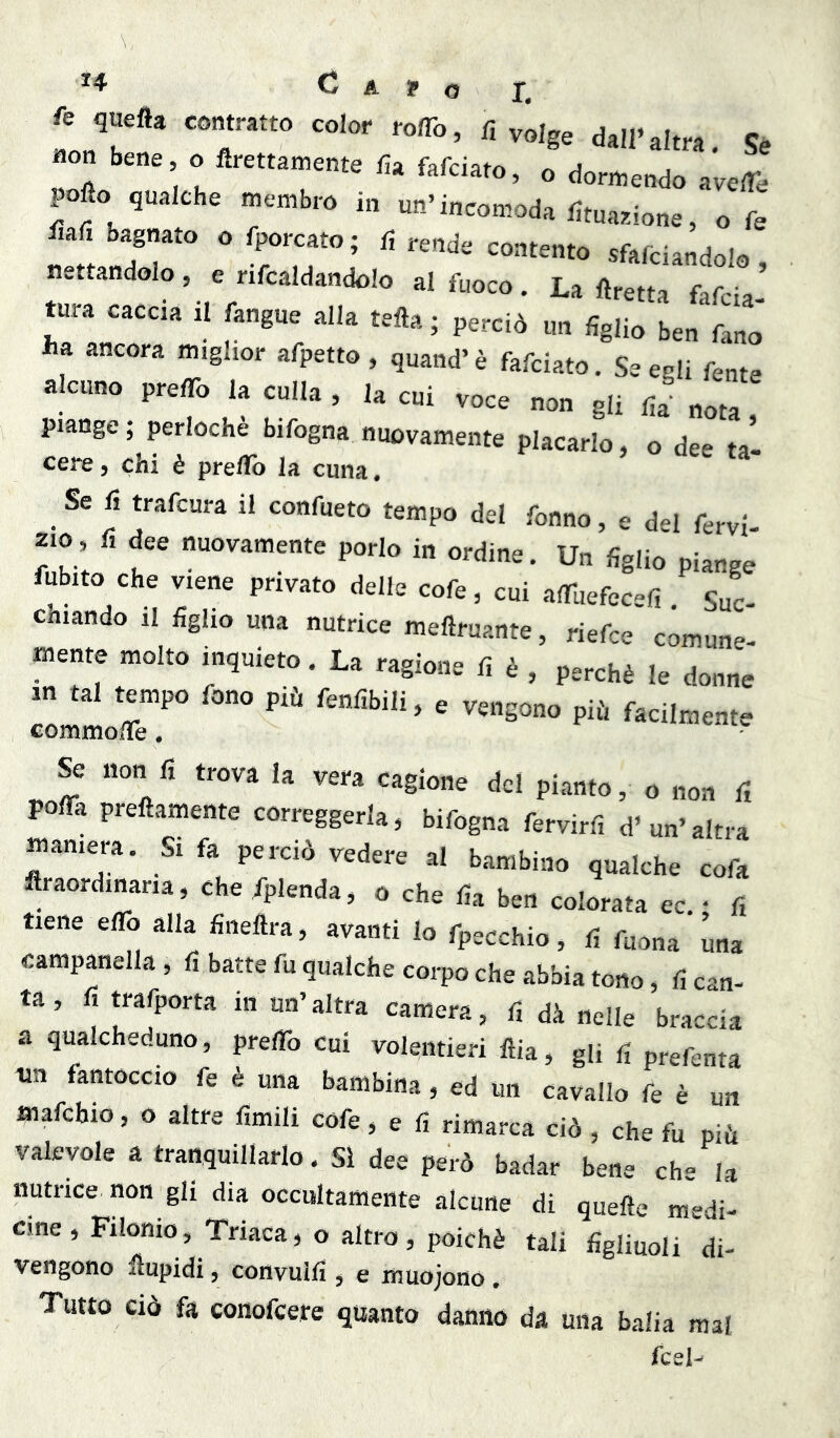 fé quefla contratto color roflb, fi volge dall’altra «on bene o flrettamente fia fafciato, o dorn^endo ave^e pofìo qualche membro in un’incomoda fituazione, o fe fiafi bagnato o fporcato; fi rende contento sfafciandolo nettandolo, e nfcaldandolo al fuoco. La «retta fafcia’ tura caccia il fangue alla tefta; perciò un figlio ben fano ha ancora miglior afpetto , quand’è fafciato. Se egli fe„te alcuno prelTo la culla , la cui voce non gli fia nota piange ; perlochè bifogna nuovamente placarlo, o dee tal cere, chi è preilb la cuna. Se fi trafcura il confueto tempo del fonno, e del fervi 210, fi dee nuovamente porlo in ordine. Un figlio piange fubito che viene privato delle cofe, cui alTuefecefi Sue chiando 11 figlio una nutrice meftruante, riefee comune- mente molto inquieto. La ragione fi è , perchè le donne in tal tempo fono più fenfibili, e vengono più facilmente commo/ie. Se non fi trova la vera cagione del pianto, o non fi pofiTa prefìamente correggerla, bifogna fervirfi d’un’altra maniera. Si fa perciò vedere al bambino qualche cofa ftraordinaria, che/plenda, o che fia ben colorata ec • fi tiene eflb alla fineftra, avanti lo fpecchio, fi fuona una campanella, fi batte fu qualche corpo che abbia tono, fi can- ta , fi trafporta in un’altra camera, fi dà nelle braccia a qualcheduno, preflb cui volentieri ftia, gii fi prefenta un fantoccio fe è una bambina, ed un cavallo fe è un mafchio, o altre fimili cofe, e fi rimarca ciò , che fu più valevole a tranquillarlo. SI dee però badar bene che la nutrice non gli dia occultamente alcune di quelle medi- cine , Filomo, Triaca, o altro, poiché tali figliuoli di- vengono «upidi, convulfi , e muojono. Tutto CIÒ fa conofeere quanto danno da una balia mal fcel^