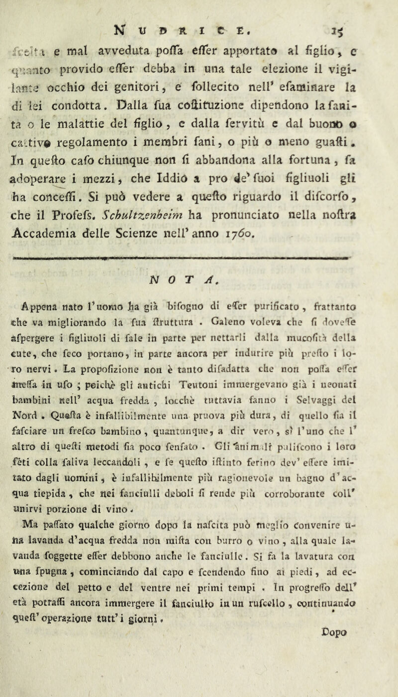 fctdt i e mal avveduta pofla effer apportata al figlio > c q^:anto provido effer debba in una tale elezione il vigi- lante occhio dei genitori ^ e follecito nelf efaminare la di lei condotta. Dalla fua coflituzionc dipendono la falli- ta o le malattie del figlio , c dalla fervitù e dal buono o ca.tiv0 regolamento i membri fani, o più o meno guafti • In quefto cafo chiunque non fi abbandona alla fortuna, fa adoperare i mezzi ^ che Iddio a prò de'* fuoi figliuoli gli ha concefiì. Si può vedere a quello riguardo il difcorfo, che il Profefs. Schultzenheim ha pronunciato nella nollra Accademia delle Scienze nell’anno 1760. NOTA. Appena nato l’uomo Ita già bifogno di eCer purificato, frattanto che va migliorando la fua bruttura . Galeno voleva che fi doveTe àfpergere i figliuoli di fale in parte per nettarli dalla mueofità della cute, che feco portano, in parte ancora per indurire pih prefio i lo- ro nervi. La propofizione non è tanto difadatta che non pofia efier inefia in ufo ; peicli^ gli antichi Teutoni immergevano già i neonati bambini nell’ acqua fredda , locchè tuttavia fanno i Selvaggi del Nord • Quafia è infallibilmente una pruova pih dura, di quello fia il fafeiare un frefeo bambino, quantunque, a dir vero, s' Tuno che l’ altro di quefti metodi fia poco fenfato . Gli'anim ili pulifcono i loro fèti colla faliva leccandoli , e fe quefio iftinto ferino dev’ efiere imi- tato dagli uomini, è infallibilmente pih ragionevole un bagno d’ac- qua tiepida , che nei fanciulli deboli fi rende più corroborante coll' unirvi porzione di vino - Ma paffato qualche giorno dopo la nafeita può meglio Convenire u- iia lavanda d’acqua fredda ndii raifta con burro 0 vino , alla quale la- vanda foggette effer debbono anche le fanciulle. Si tu la lavatura con una fpugna , cominciando dal capo e feendendo fino ai piedi, ad ec- cezione del petto e del ventre nei primi tempi . In progrefTo dell' età potraffi ancora immergere il faiiciullp in un rufccllo , continuando queft’ operazione tutt’ i giorrii. Dopo