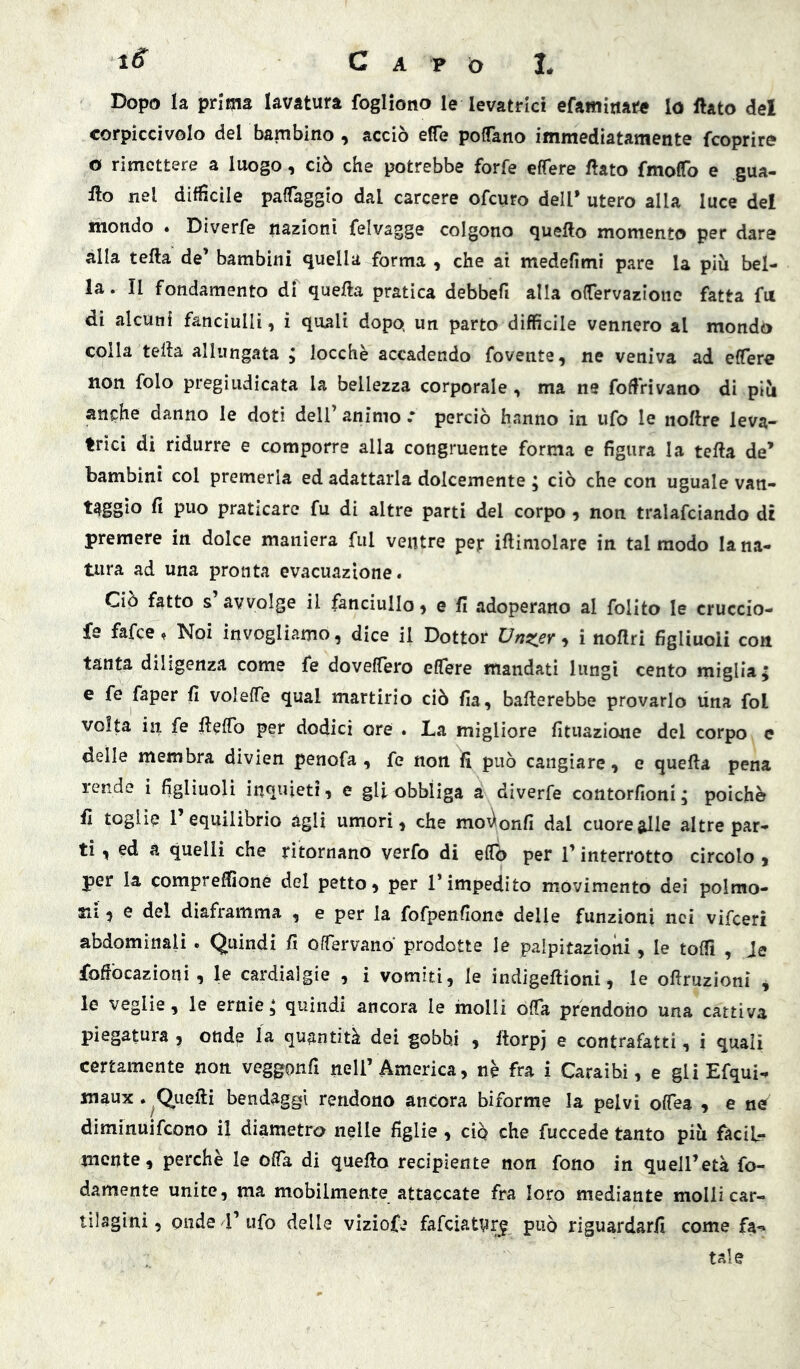 Dopo la prima lavatura fogliono le levatrici efamitiate lo ftato del corpiccivolo del bambino , acciò effe polTano immediatamente fcoprire o rimettere a luogo, ciò che potrebbe forfè effere flato fmoCo e gua- flo nel diffìcile paffaggio dal carcere ofeuro dell* utero alla luce del mondo . Diverfe nazioni felvagge colgono queflo momento per dare alla tefta de’ bambini quella forma , che ai medefimi pare la più bel- la. Il fondamento di quefla pratica debbefi alla offervazionc fatta fu di alcuni fanciulli, i quali dopo» un parto diffìcile vennero al mondo colla tefla allungata ; locchè accadendo fovente, ne veniva ad elTere non foto pregiudicata la bellezza corporale, ma ne foffrivano di più anphe danno le doti dell’ animo * perciò hanno in ufo le noftre leva- trici di ridurre e comporre alla congruente forma e figura la tefta de* bambini col premerla ed adattarla dolcemente ; ciò che con uguale van- taggio fi può praticare fu di altre parti del corpo , non tralafciando di premere in dolce maniera fui ventre per iftimolare in tal modo lana- tura ad una pronta evacuazione. Ciò fatto s avvolge il fanciullo ^ e fi adoperano al folito le cruccio- fe fafee, Noi invogliamo, dice il Dottor Dnsier ^ i noftri figliuoli con tanta diligenza come fe doveffero effere mandati lungi cento miglia; e fe faper fi voleffe qual martirio ciò fia, ballerebbe provarlo una fol volta in fe fteffb per dodici ore . La migliore fituazione del corpo e delle membra divien penofa , fe non fi può cangiare, e quefla pena rende i figliuoli inquieti, e gli obbliga a diverfe contorfioni; poiché fi togli? l’equilibrio àgli umori, che mo^onfi dal cuore alle altre par- ti , ed a quelli che ritornano verfo di elfo per l’interrotto circolo , per la compreffìoné del petto, per l’impedito movimento dei polmo- ni ^ e del diaframma , e per la fofpenfioné delle funzioni nei vifeeri abdominalì. Quindi fi offervano prodotte le palpitazioni, le toffì , Je foffòcazioni , le cardialgie , i vomiti, le indigeftioni, le oflruzioni , le veglie, le ernie; quindi ancora le molli offa prendono una cattiva piegatura , onde la quantità dei gobbi , Itorpj e contrafatti, i quali certamente non veggonfi nell’America, nè fra i Caraihi, e gli Efqui^ maux.^Quefli bendaggi rendono ancora biforme la pelvi ofTea , e ncr diminuifeono il diametro nelle figlie , ciò che fuccede tanto più facil- mente, perchè le offa di queflo recipiente non fono in quell’età fe- damente unite, ma mobilmente attaccate fra loro mediante molli car- tilagini , onde V ufo delle viziofe fafciatvrg pug riguardarli come fa^ tale