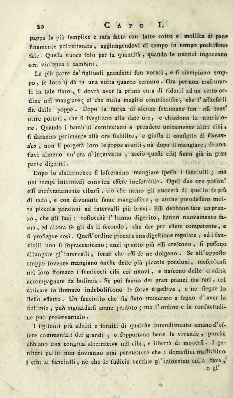 Capo h jf^appa la più femplice e rara fatta con latte cotto e mollica di pane finamente polverizzata, aggiungendovi di tempo in tempo pochiffimo fale. Quefta nuoce folo per la quantità , quando le nutrici ingozzano con violenza i bambini. La più p(irte de’ figliuoli grandetti fon voraci , e fi riempiono trop- po, fé loro Xi dà in una volta quanto cercano. Ora per non trafcurar- li in tale fiatON,, fi dovrà aver la prima cura di ridurli ad un certo or- dine nel mangiare>^al che nuiia meglio contribuifce, che T affuefarli fin dalle poppe . £>9po la fatica di alcune fettimane fon elfi tant* oltre portati 5 che fi fv'egliano alle date ore, e chiedono la nutrizio- ne . Quando i bambini cominciano a prendere unitamente altri cibi 9 fi daranno parimente alli? ore ftabillte, e glufta il configlio di (^aran- d^o , non fi porgerà loro le poppe avanti, nè dopo Smangiare, fenoli flavi almeno un’ora d’intervallo , acciò quelli cibi fieno già in gran parte digeriti. Dopo lo slattamento fi lafceranno mangiare fpeiTo i fanciulli ; ma nei tempi intermedi conv ien effere ineforablle. Ogni due ore pofTon’ efll moderatamente cibarli , ciò che meno gli nuocerà di quello fe più di rado 5 e con divorante fame mangiallèro, o anche prendelTero mol- te piccolo porzioni ad intervalli più brevi. Efli debbono fare un pran- zo , che gli fazj : toftocchè 1’ hanno digerito, hanno nuovamente fa- ma, ed allora fe gli dà il fecondo, che dee pur elfere competente, e fi profiegue così. Queft’ordine procura una digeftione regolare , ed i fan- ciulli non fi fopraccaricano ; anzi quanto più elfi crefcono , fi polTono allungare gl’intervalli, fenza che effi fe ne dolgano. Se all’oppollo troppo rovente mangiano anche delle più piccole porzioni, mefcolanfi nel loro llomaco ì fcmicotti cibi coi nuovi, e naicono delle crudità accompagnate da bulimia. Se poi fanno dei gran pranzi ma rari, col c.aricare io ftomaco indebolifcono le forze digeftive , e ne fiegue io fieffo effetto. Un fanciullo che fia fiato trafcurato a fegiio d’ aver la bulimia , può riguardarli come perduto ; ma 1’ ordine e la confuetudi- ne può prefervarnelo. I figliuoli più adulti e forniti dì qualche intendimento amanod’ef- fere commenfalì dei grandi , e. fopportano bene le vivande , purché abbiano una congrua alternativa neì cibi, e libertà di moverfi . I ge- nitori puliti non dovranno mai permettere che i domeftici maftichino j cibi ai fanciulli, nè che le fudicie vecchie grinfozzìno colla bava, o gl’