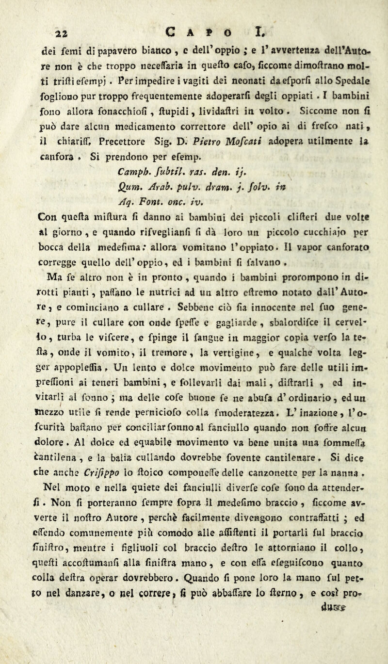 dei femi dì papavero bianco, c dell’ oppio e V avvertenza deU’Auto- re non è che troppo neceffarìa in quello cafo, ficcomc dìraoftrano mol- ti trilli efempi . Per impedire i vagiti dei neonati daefporli allo Spedale fogliono pur troppo frequentemente adoperarli degli oppiati . I bambini fono allora fonacchiofi , llupidi, lividallri in volto . Siccome non li può dare alcun medicamento correttore dell’ opio ai di frefco nati, il chiariff. Precettore Sig. D. Pietro Mofcati adopera utilmente U canfora ♦ Si prendono per efemp. Camph* fubtiì* ras» den. ij» Qum» Arab. pulv. dram» j. folv» in Aq, Font» onc. iv» Con quella millura fi danno ai bambini dei piccoli clifteri due volte al giorno , e quando rifveglianfi fi dà loro un piccolo cucchiaio per bocca della medefima; allora vomitano l’oppiato. Il vapor canforato corregge quello dell’oppio, ed i bambini fi falvano » Ma fe altro non è in pronto, quando i bambini prorompono in di- rotti pianti, padano le nutrici ad un altro oliremo notato dall’ Auto- re 3 e cominciano a cullare . Sebbene ciò fia innocente nel fuo gene- re, pure il cullare con onde fpelTe e gagliarde, sbalordìfce il cervel- lo, turba le vifcere, e fpinge il fangue in maggior copia verfo la te- Ha, onde il vomito, il tremore, la vertigine, e qualche volta leg- ger appopleffìa f Un lento e dolce movimento può fare delle utili im- preffioni ai teneri bambini, e follevarlì dai mali, dillrarli , ed in- vitarli al fonno j ma delle cofe buone fe ne abufa d’ ordinario, ed un mezzo utile fi rende perniciofo colla fmoderatezza. L’inazione, l’o- fcurità badano per conciliar fonno al fanciullo quando non fod're alcun dolore. Al dolce ed equabile movimento va bene unita una fommeffa Cantilena , e la balia cullando dovrebbe fovente cantilenare. Si dice che anche Crifippo lo lloico compoueiTe delle canzonette per la nanna , Nel moto e nella quiete dei fanciulli diveiTe cofe fono da attender- fi. Non fi porteranno Tempre fopra il medefimo braccio, ficcome av- verte il nodro Autore, perchè facilmente divengono contraftàtti ; ed clTendo comunemente piò comodo alle affiftenti il portarli fui braccio finidro, mentre i figliuoli col braccio dedro le attorniano il collo, quefti accodumanfi alla finidra mano, e con elTa efeguifcoiio quanto colla dedra operar dovrebbero. Quando fi pone loro la mano fui pet- to nel danzare, o nel correre|, fi può abbadare lo derno, e cosi pro-
