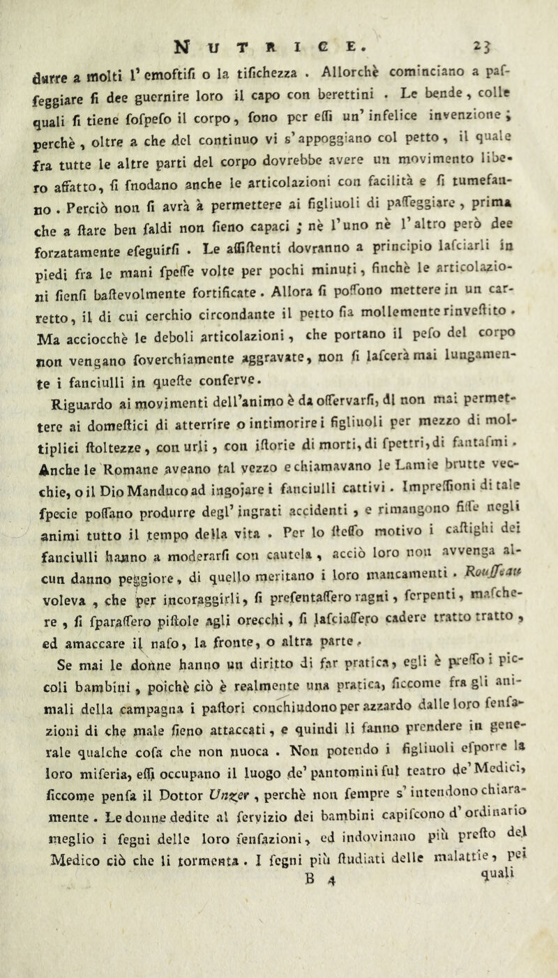 durre a molti l’ emoftifi o la tifichezza . Allorché cominciano a paf- feggiare fi dee guernire loro il capo con berettini . Le bende, colle quali fi tiene fofpefo il corpo, fono per elTi un’infelice invenzione; perchè , oltre a che del continuo vi s’appoggiano col petto, il quale fra tutte le altre parti del corpo dovrebbe avere un movimento libe- ro affatto, fi fnodano anche le articolazioni con facilità e fi tumefan- no . Perciò non fi avrà à permettere ai figliuoli di paffeggiare , prima che a Ilare ben faldì non fieno capaci ; nè l’uno nè l’altro però dee forzatamente efeguirfi . Le afliftenti dovranno a principio lafciarli in piedi fra le mani fpeffe volte per pochi minuti, finché le articolazio- ni fienfi baftevolmente fortificate. Allora fi poffono mettere in un car- retto, il di cui cerchio circondante il petto fia mollemente rinveftito . Ma acciocché le deboli articolazioni, che portano il pefo del corpo non vengano foverchiamente aggravate, non fi lafceràmai lungamen- te i fanciulli in quelle conferve. Riguardo ai movimenti dell’animo è da offervarfij di non mai permet- tere ai domeftici di atterrire o intimorirei figliuoli per mezzo di mol- tiplici ftoltezze, con urli, con iftorie di morti, di fpettri,di fantafmi. Anche le Romane aveano tal yczzo e chiamavano le Lamie brutte vec- chie, o il Dio Manduco ad ingoiare i fi'uciulli cattivi. Impreffioni di tale fpecie poffano produrre degl’ ingrati accidenti , e rimangono fitfe negli animi tutto il .tempo della vita . Per lo llcflb motivo i caflighi dei fanciulli hanno a moderarfi con cautela , acciò loro non avvenga al- cun danno peggiore, di quello maritano i loro mancamenti • Roujfiiatf voleva , che iper incoraggirli, fi prefentaffero ragni, ferpenti, mafehe- re , fi fpar,afferò pillole agli orecchi, fi lafciaffeiro cadere tratto tratto , ed amaccare il^ nafo, la fronte, o altra parte ^ Se mai le dohne hanno un diritto di far pratica, egli è preffo i pic- coli bambini, poiché ciò è realmente una pratica, ficcome fra gli ani- mali della campagna i pallori conchiudono per azzardo dalle loro fenfa- zioni di che male fieno attaccati, e quindi U fanno prendere in gene- rale qualche cofa che non nuoca . Non potendo i figliuoli efporre la loro miferia, elfi occupano il luogo de’pantomini fui teatro de Medici, ficcome penfa il Dottor Unzer ^ perchè non fempre s’intendono chiara- mente . Le donne dedite al fcryizio dei bambini capifeono d ordinario meglio i fegni delle loro lenfazioni, ed indovinano piu prello de.l Medico ciò che li tormenta. I fogni piò lludiati delle malattie, pei